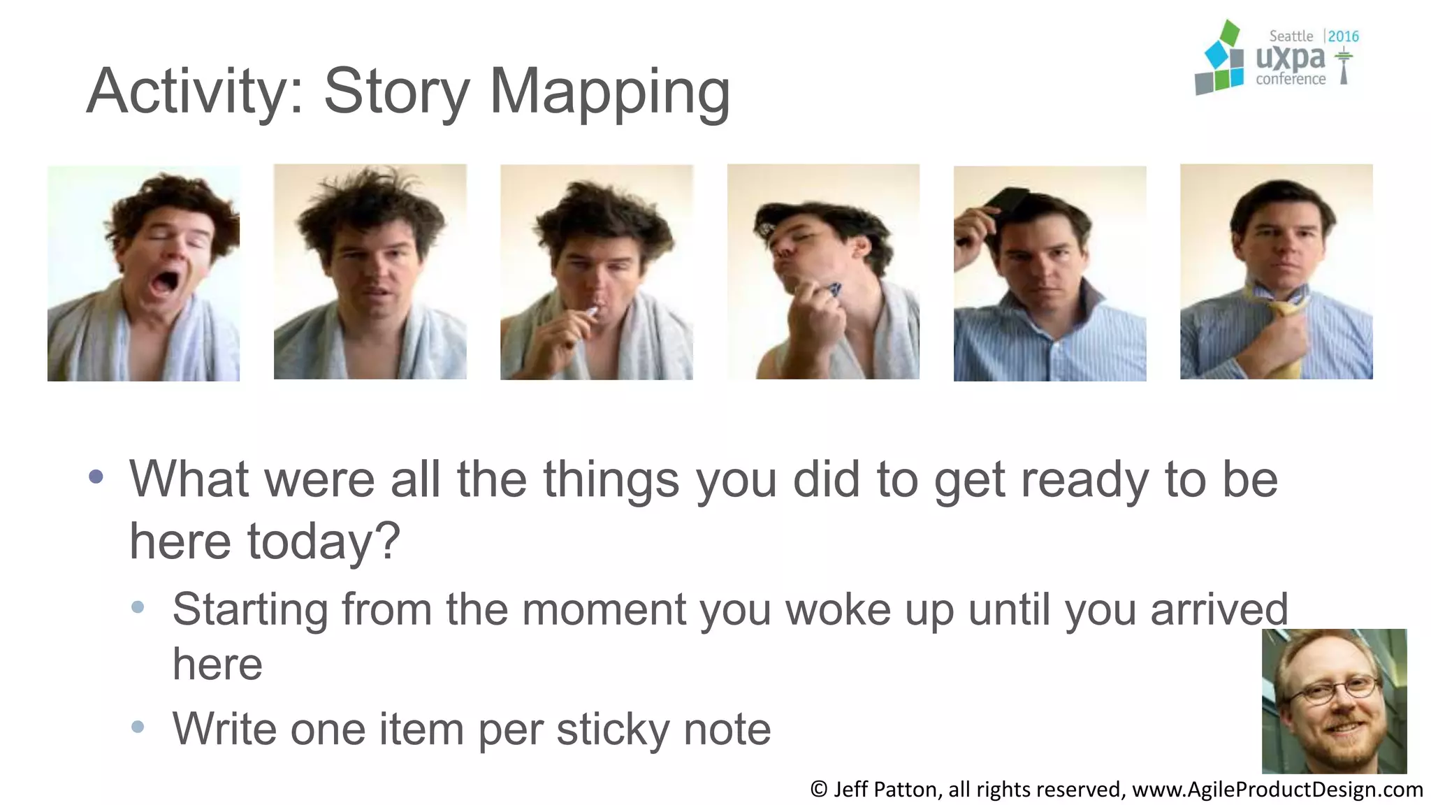 © Jeff Patton, all rights reserved, www.AgileProductDesign.com
Activity: Story Mapping
• What were all the things you did to get ready to be
here today?
• Starting from the moment you woke up until you arrived
here
• Write one item per sticky note
 
