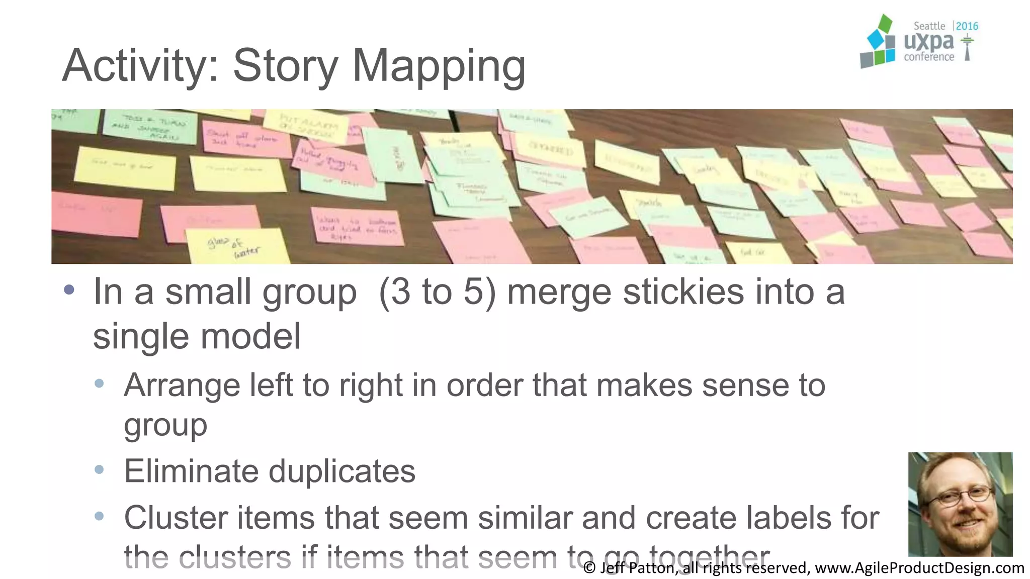 Activity: Story Mapping
• In a small group (3 to 5) merge stickies into a
single model
• Arrange left to right in order that makes sense to
group
• Eliminate duplicates
• Cluster items that seem similar and create labels for
the clusters if items that seem to go together© Jeff Patton, all rights reserved, www.AgileProductDesign.com
 