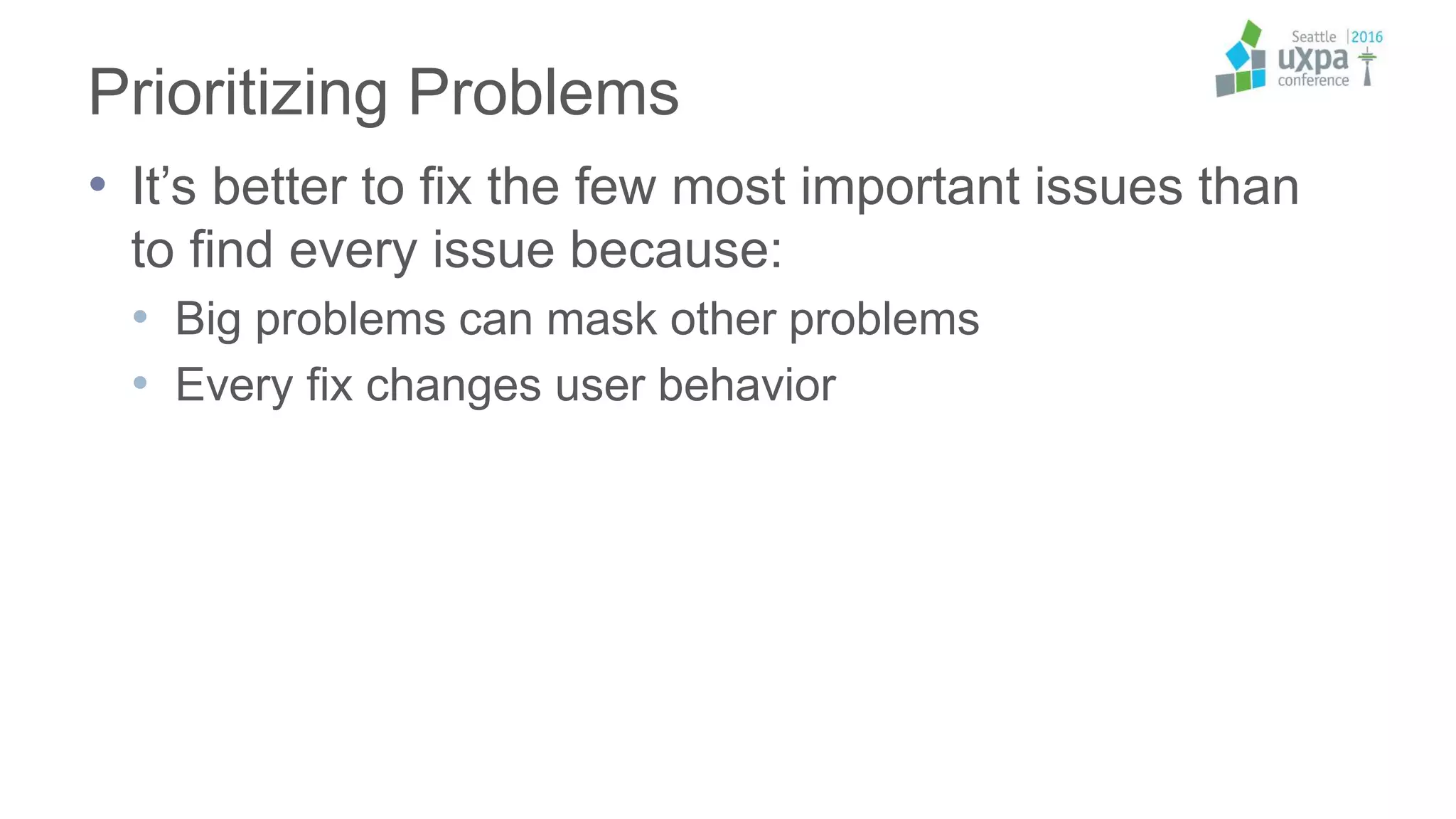 Prioritizing Problems
• It’s better to fix the few most important issues than
to find every issue because:
• Big problems can mask other problems
• Every fix changes user behavior
 