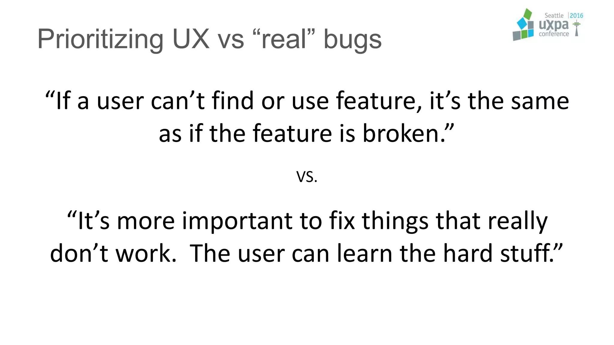“If a user can’t find or use feature, it’s the same
as if the feature is broken.”
VS.
“It’s more important to fix things that really
don’t work. The user can learn the hard stuff.”
Prioritizing UX vs “real” bugs
 