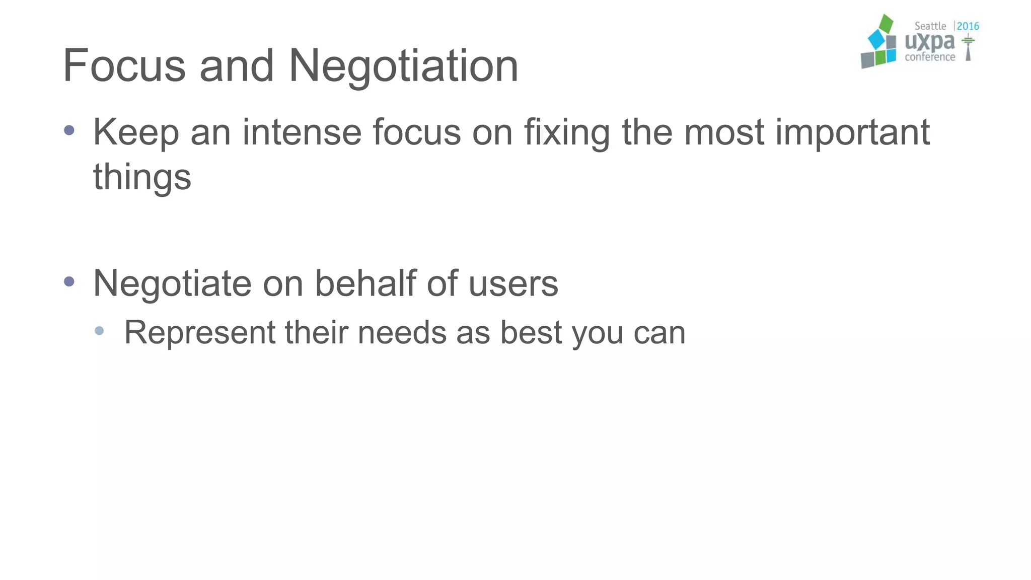 Focus and Negotiation
• Keep an intense focus on fixing the most important
things
• Negotiate on behalf of users
• Represent their needs as best you can
 