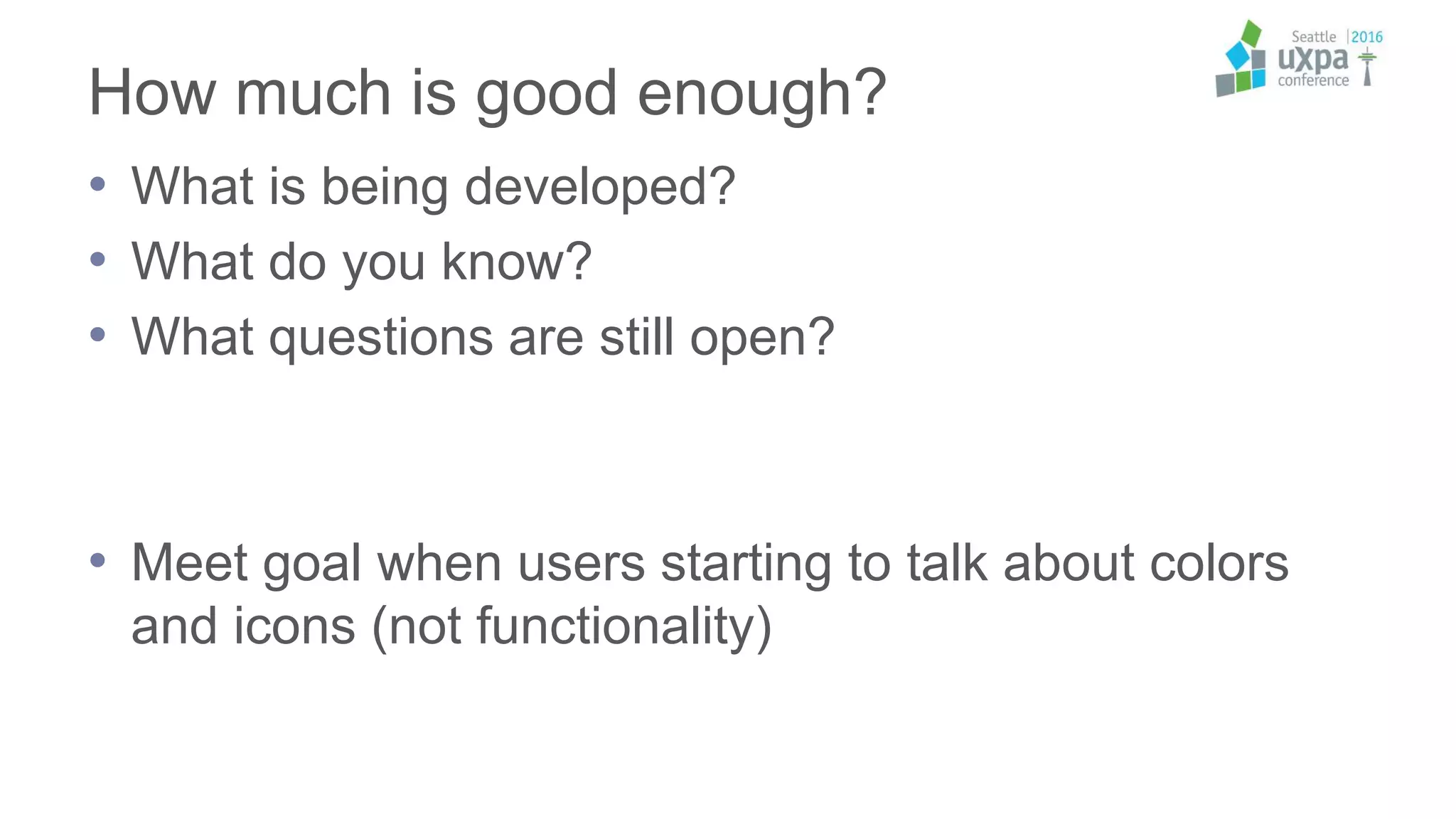 How much is good enough?
• What is being developed?
• What do you know?
• What questions are still open?
• Meet goal when users starting to talk about colors
and icons (not functionality)
 