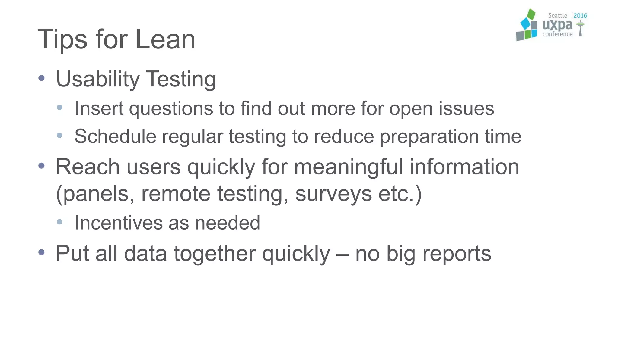 Tips for Lean
• Usability Testing
• Insert questions to find out more for open issues
• Schedule regular testing to reduce preparation time
• Reach users quickly for meaningful information
(panels, remote testing, surveys etc.)
• Incentives as needed
• Put all data together quickly – no big reports
 