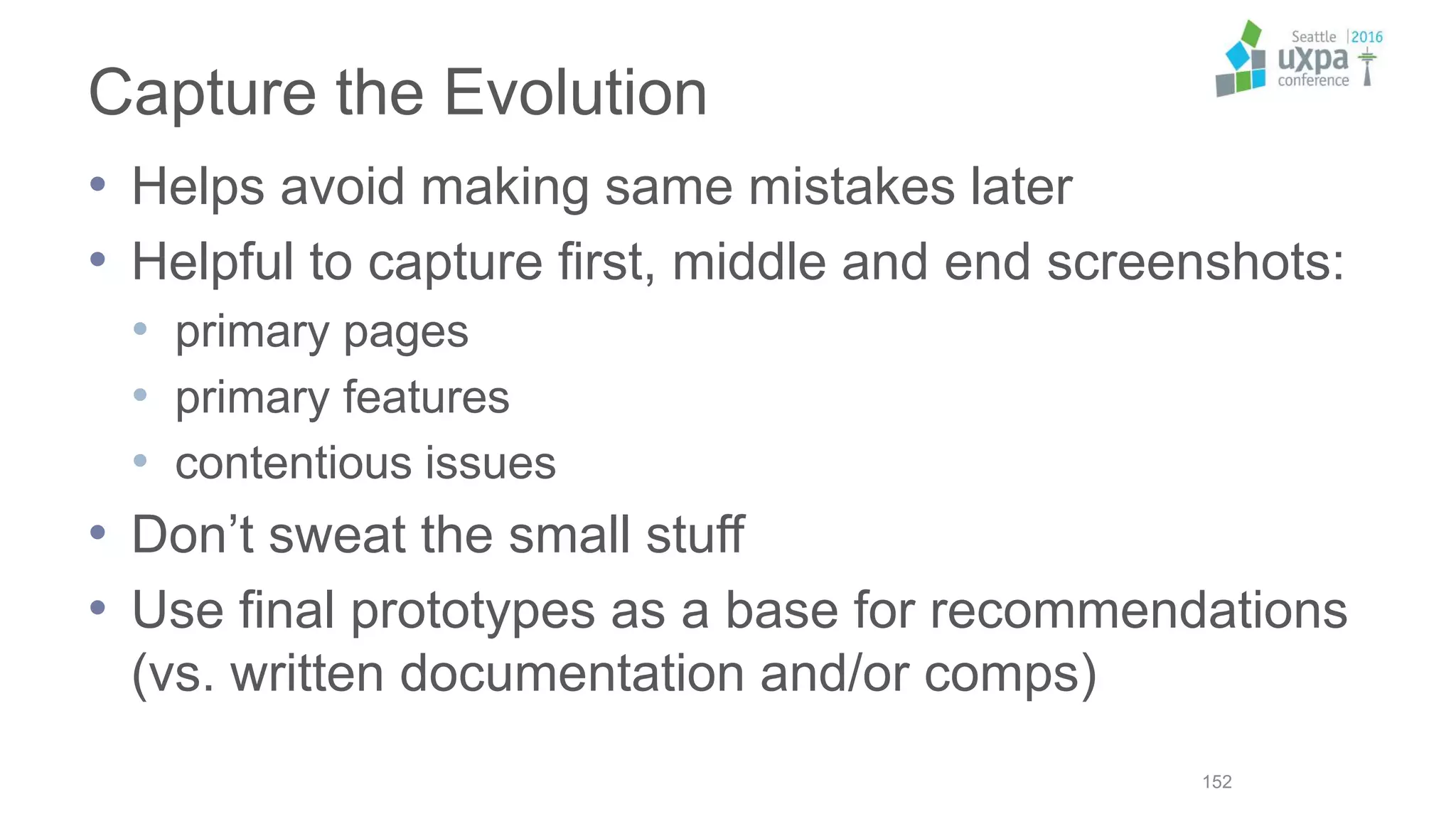 Capture the Evolution
• Helps avoid making same mistakes later
• Helpful to capture first, middle and end screenshots:
• primary pages
• primary features
• contentious issues
• Don’t sweat the small stuff
• Use final prototypes as a base for recommendations
(vs. written documentation and/or comps)
152
 