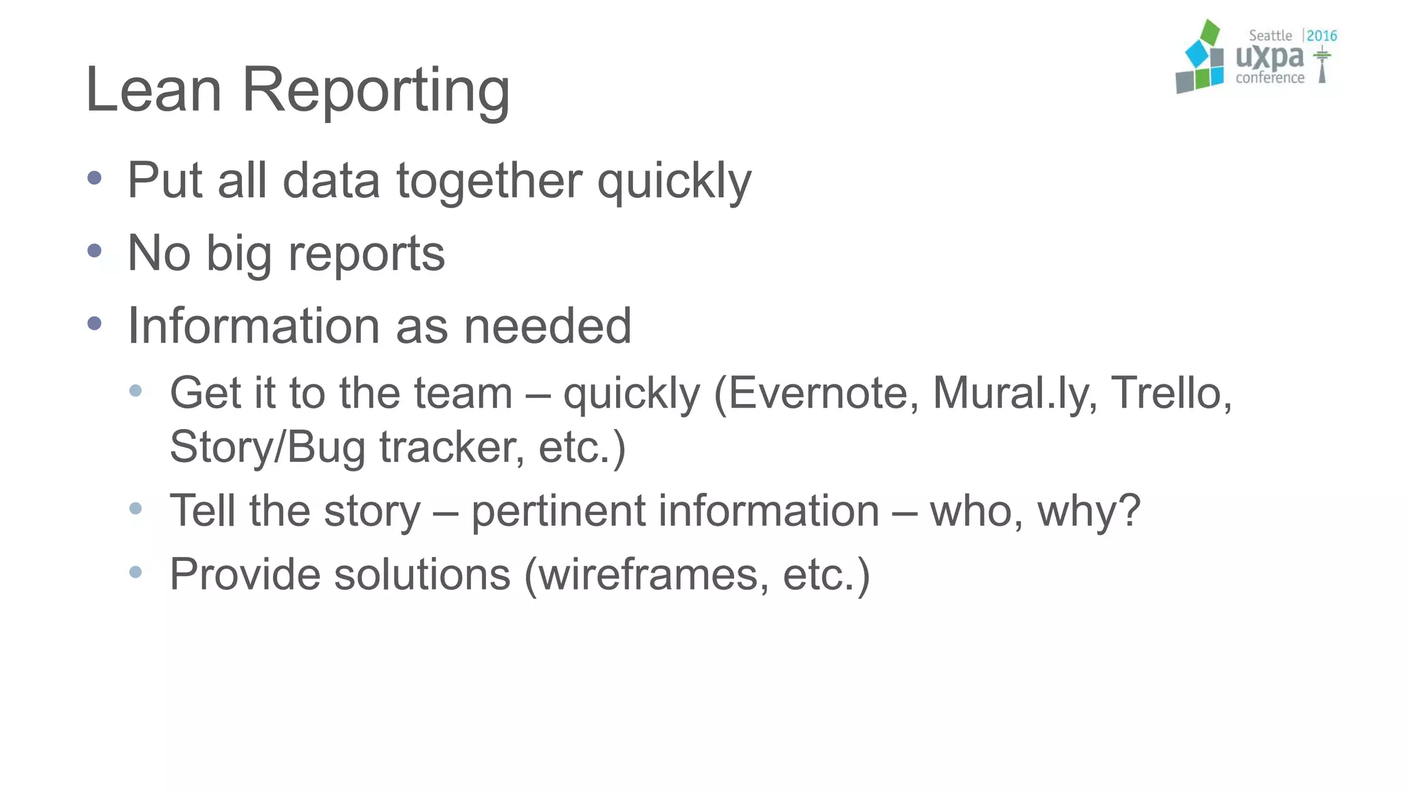 Lean Reporting
• Put all data together quickly
• No big reports
• Information as needed
• Get it to the team – quickly (Evernote, Mural.ly, Trello,
Story/Bug tracker, etc.)
• Tell the story – pertinent information – who, why?
• Provide solutions (wireframes, etc.)
 