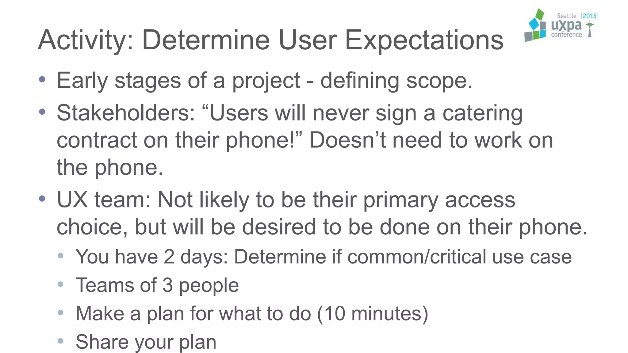 Activity: Determine User Expectations
• Early stages of a project - defining scope.
• Stakeholders: “Users will never sign a catering
contract on their phone!” Doesn’t need to work on
the phone.
• UX team: Not likely to be their primary access
choice, but will be desired to be done on their phone.
• You have 2 days: Determine if common/critical use case
• Teams of 3 people
• Make a plan for what to do (10 minutes)
• Share your plan
 