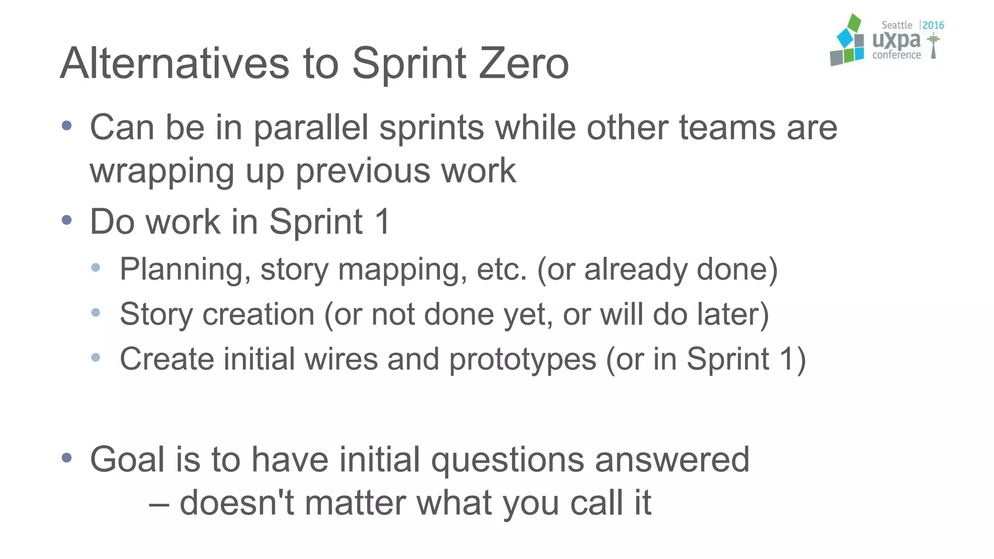 Alternatives to Sprint Zero
• Can be in parallel sprints while other teams are
wrapping up previous work
• Do work in Sprint 1
• Planning, story mapping, etc. (or already done)
• Story creation (or not done yet, or will do later)
• Create initial wires and prototypes (or in Sprint 1)
• Goal is to have initial questions answered
– doesn't matter what you call it
 