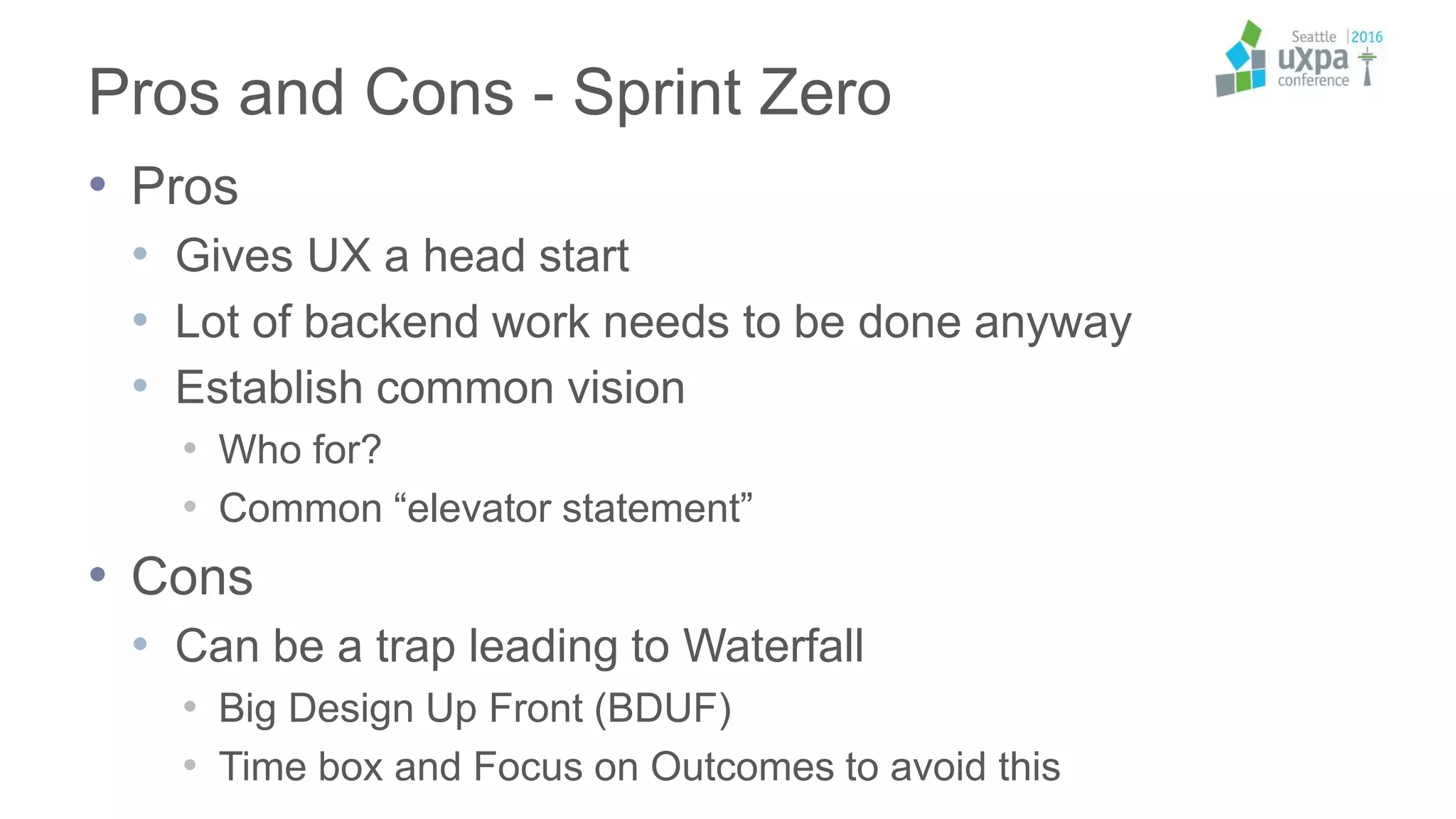 Pros and Cons - Sprint Zero
• Pros
• Gives UX a head start
• Lot of backend work needs to be done anyway
• Establish common vision
• Who for?
• Common “elevator statement”
• Cons
• Can be a trap leading to Waterfall
• Big Design Up Front (BDUF)
• Time box and Focus on Outcomes to avoid this
 