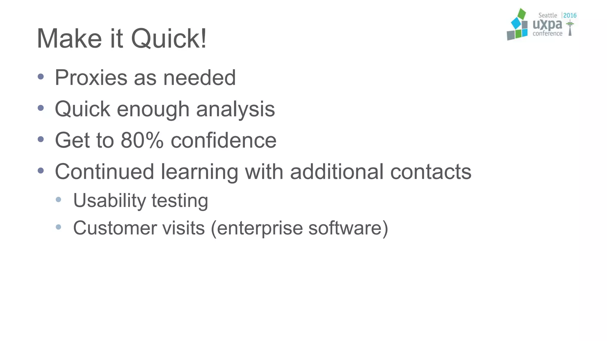 Make it Quick!
• Proxies as needed
• Quick enough analysis
• Get to 80% confidence
• Continued learning with additional contacts
• Usability testing
• Customer visits (enterprise software)
 