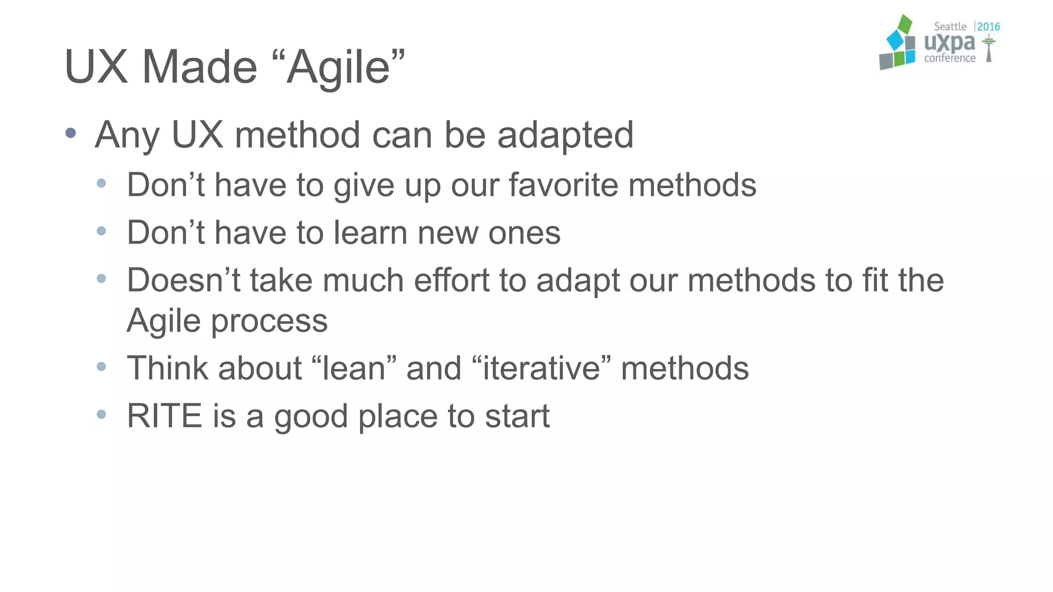 UX Made “Agile”
• Any UX method can be adapted
• Don’t have to give up our favorite methods
• Don’t have to learn new ones
• Doesn’t take much effort to adapt our methods to fit the
Agile process
• Think about “lean” and “iterative” methods
• RITE is a good place to start
 