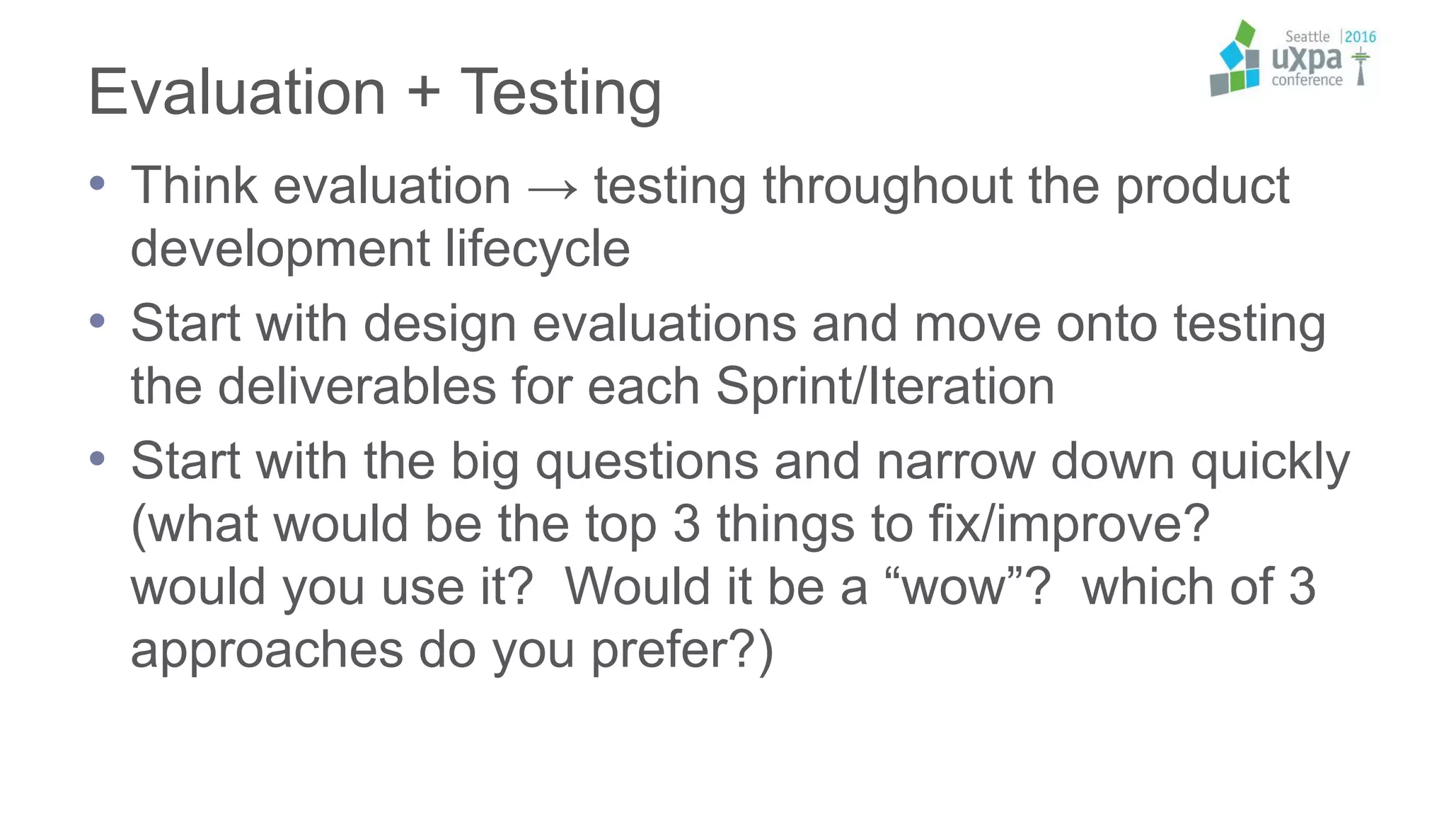 Evaluation + Testing
• Think evaluation → testing throughout the product
development lifecycle
• Start with design evaluations and move onto testing
the deliverables for each Sprint/Iteration
• Start with the big questions and narrow down quickly
(what would be the top 3 things to fix/improve?
would you use it? Would it be a “wow”? which of 3
approaches do you prefer?)
 