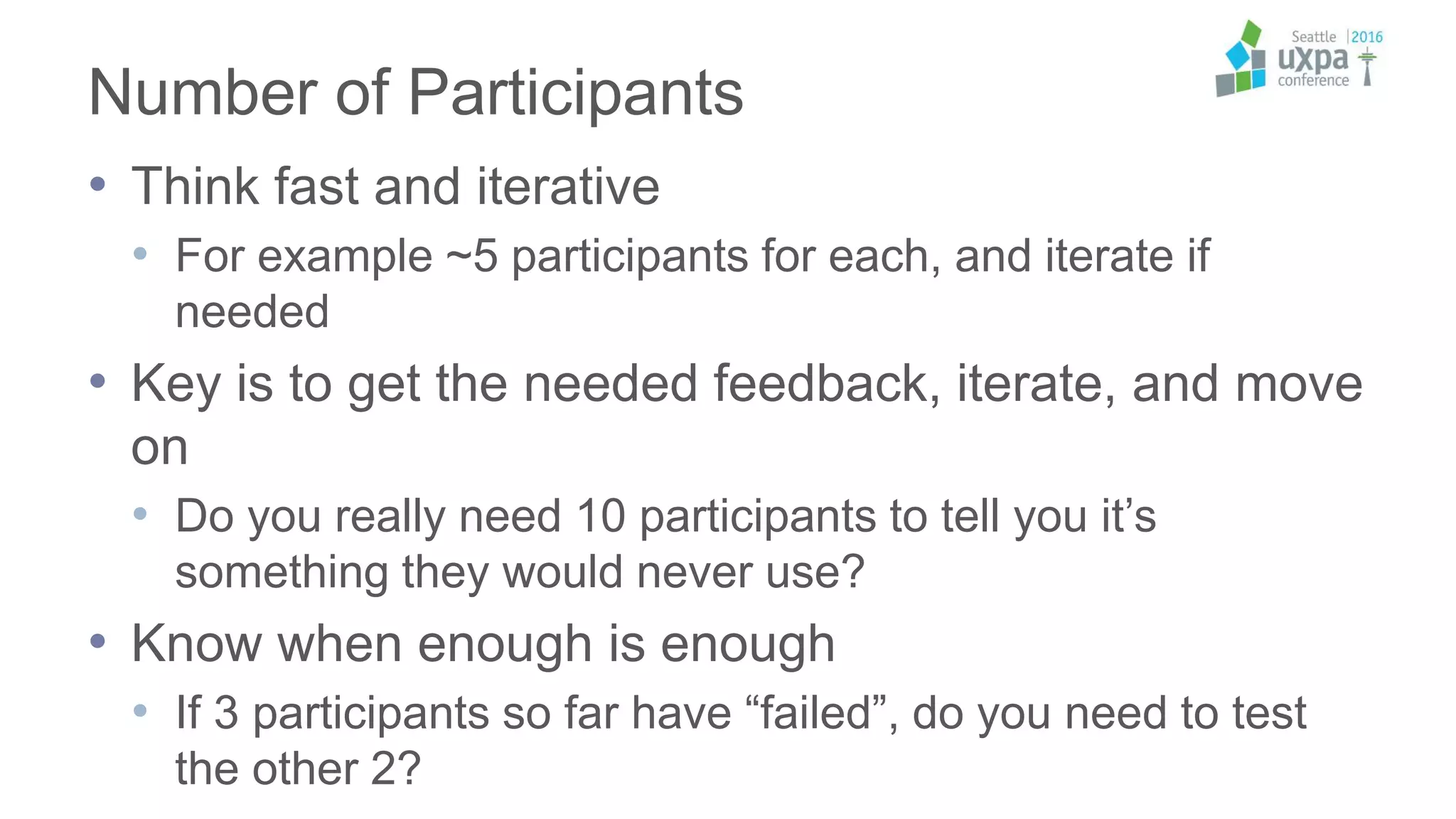 Number of Participants
• Think fast and iterative
• For example ~5 participants for each, and iterate if
needed
• Key is to get the needed feedback, iterate, and move
on
• Do you really need 10 participants to tell you it’s
something they would never use?
• Know when enough is enough
• If 3 participants so far have “failed”, do you need to test
the other 2?
 