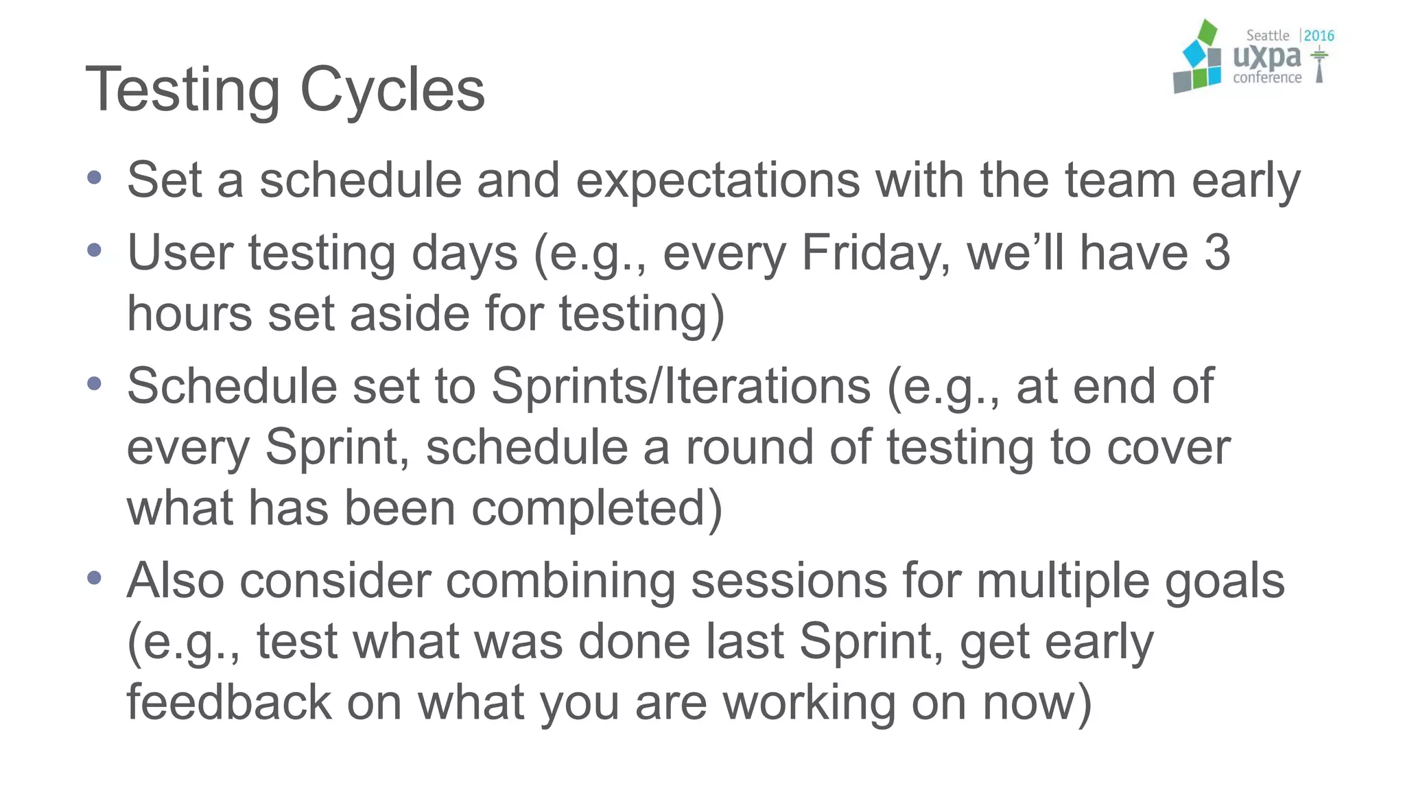 Testing Cycles
• Set a schedule and expectations with the team early
• User testing days (e.g., every Friday, we’ll have 3
hours set aside for testing)
• Schedule set to Sprints/Iterations (e.g., at end of
every Sprint, schedule a round of testing to cover
what has been completed)
• Also consider combining sessions for multiple goals
(e.g., test what was done last Sprint, get early
feedback on what you are working on now)
 