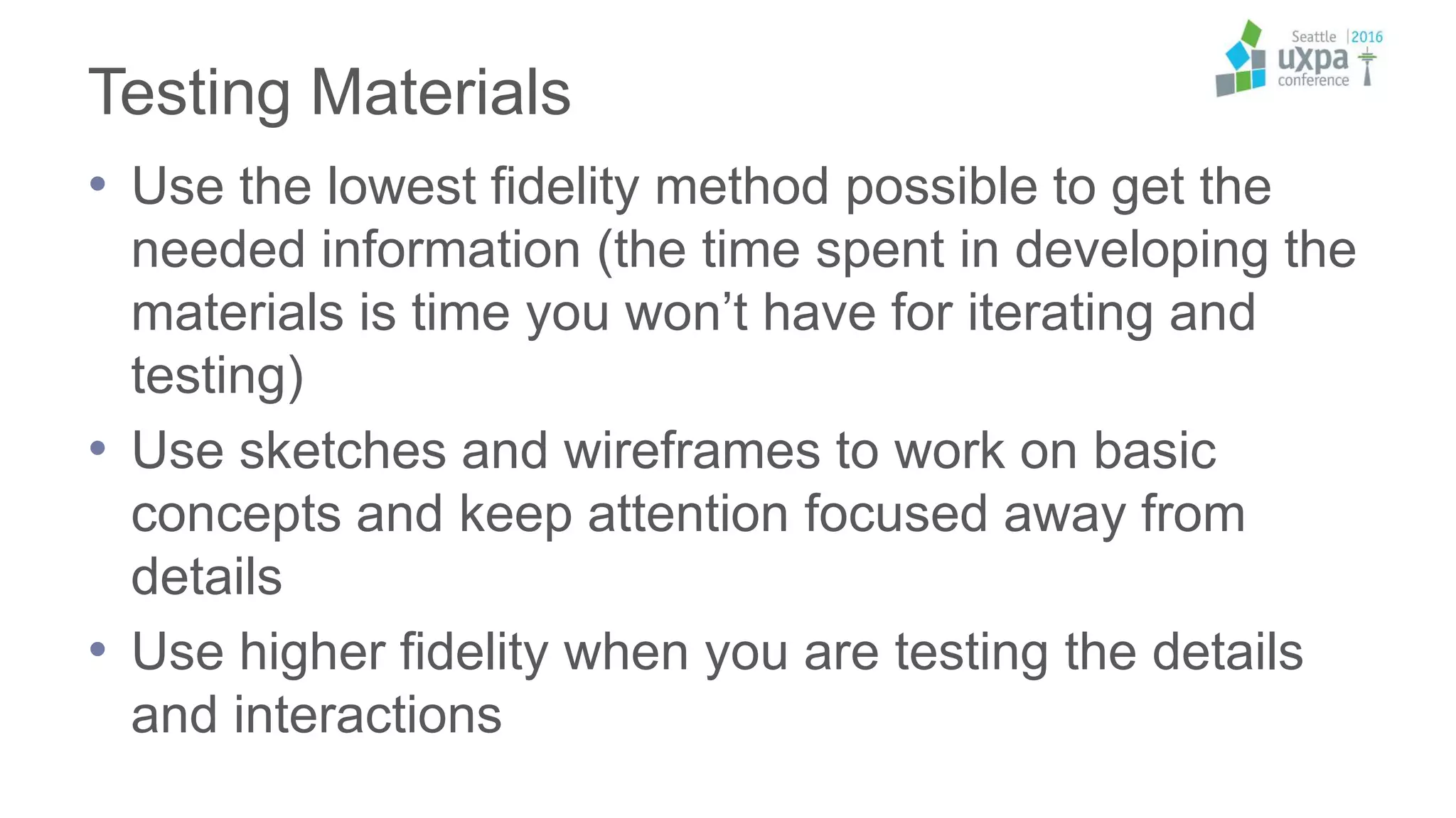 Testing Materials
• Use the lowest fidelity method possible to get the
needed information (the time spent in developing the
materials is time you won’t have for iterating and
testing)
• Use sketches and wireframes to work on basic
concepts and keep attention focused away from
details
• Use higher fidelity when you are testing the details
and interactions
 