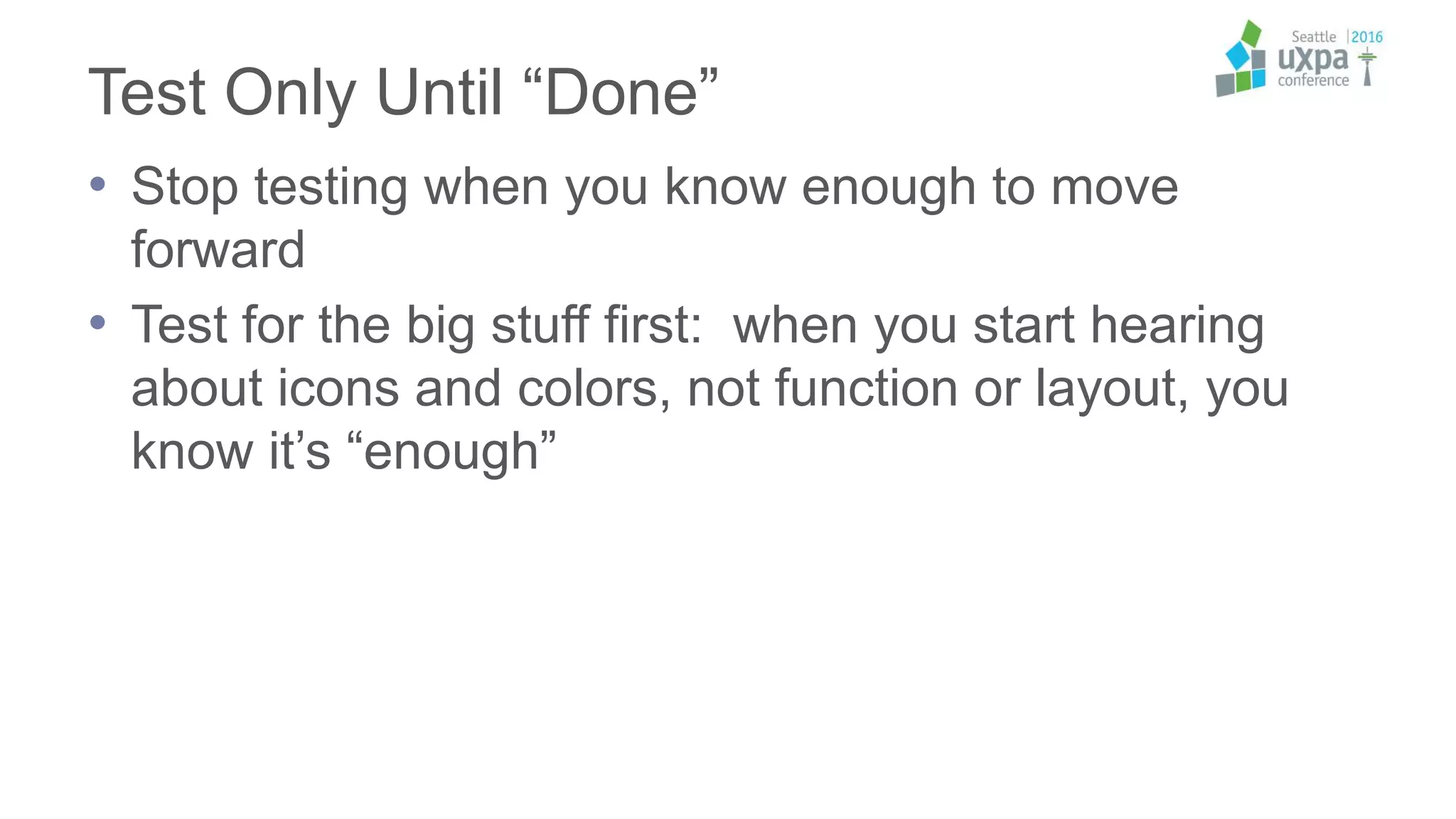 Test Only Until “Done”
• Stop testing when you know enough to move
forward
• Test for the big stuff first: when you start hearing
about icons and colors, not function or layout, you
know it’s “enough”
 