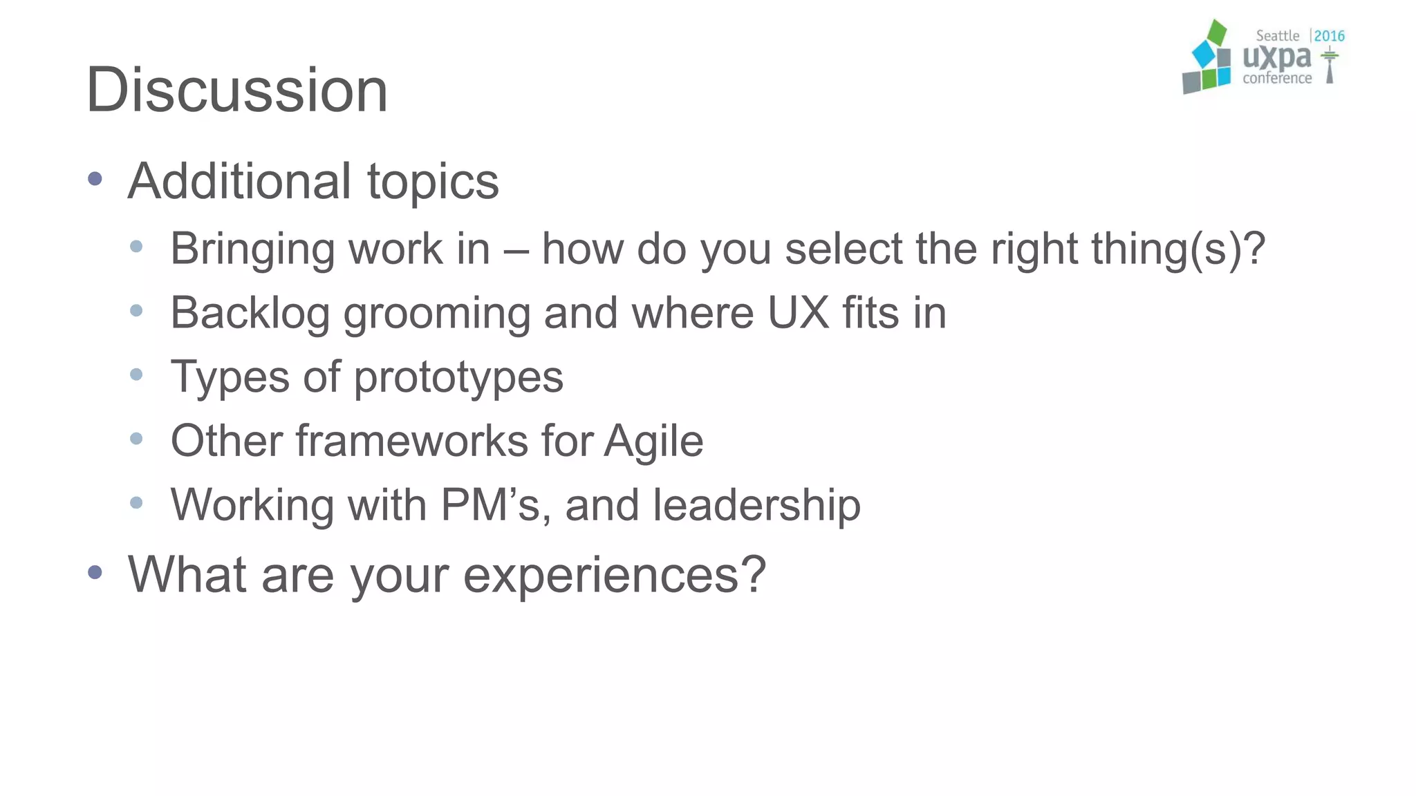 Discussion
• Additional topics
• Bringing work in – how do you select the right thing(s)?
• Backlog grooming and where UX fits in
• Types of prototypes
• Other frameworks for Agile
• Working with PM’s, and leadership
• What are your experiences?
 