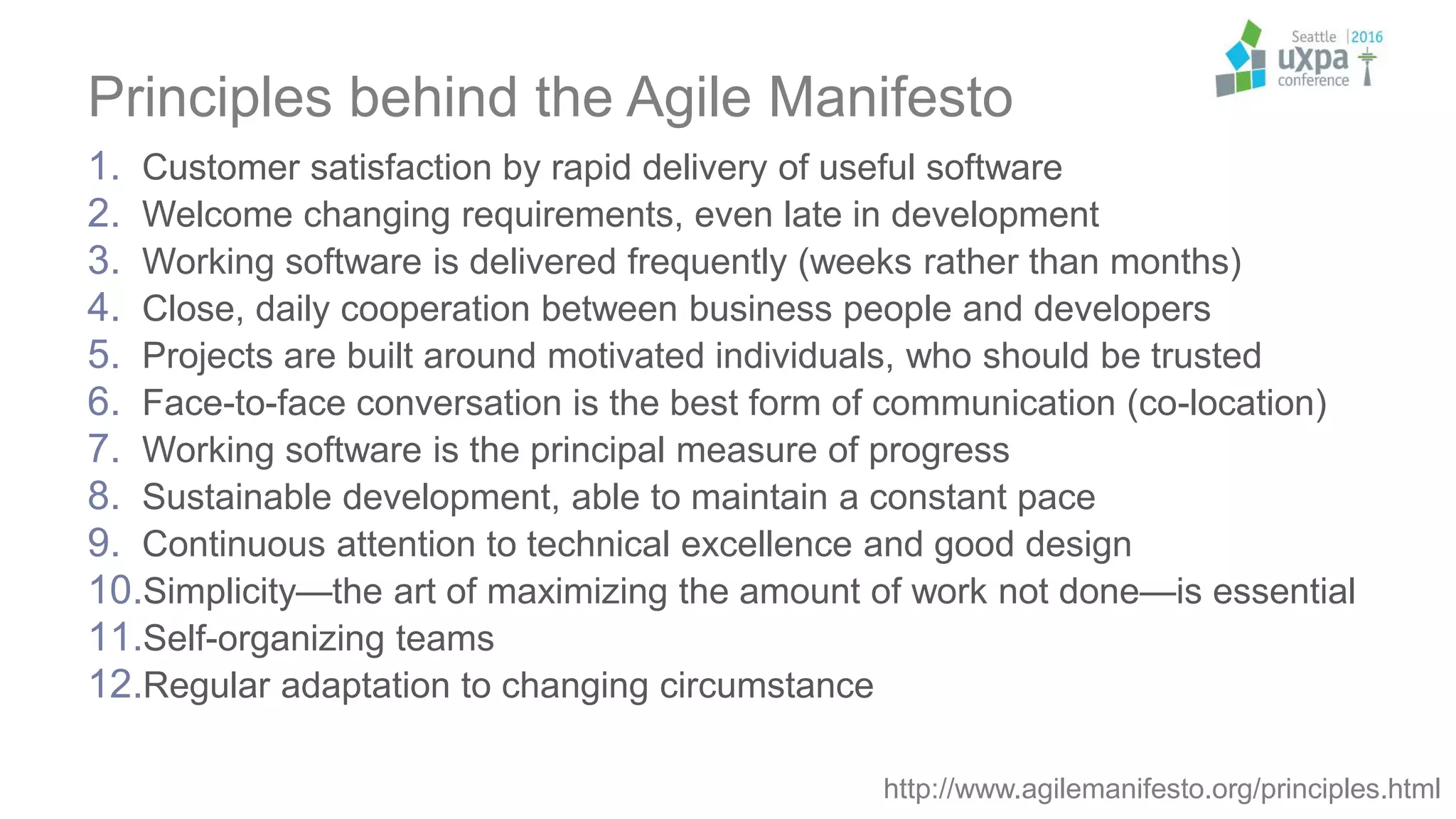 Principles behind the Agile Manifesto
1. Customer satisfaction by rapid delivery of useful software
2. Welcome changing requirements, even late in development
3. Working software is delivered frequently (weeks rather than months)
4. Close, daily cooperation between business people and developers
5. Projects are built around motivated individuals, who should be trusted
6. Face-to-face conversation is the best form of communication (co-location)
7. Working software is the principal measure of progress
8. Sustainable development, able to maintain a constant pace
9. Continuous attention to technical excellence and good design
10.Simplicity—the art of maximizing the amount of work not done—is essential
11.Self-organizing teams
12.Regular adaptation to changing circumstance
http://www.agilemanifesto.org/principles.html
 