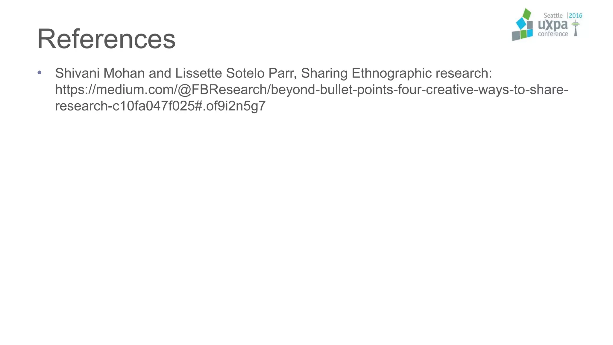 References
• Shivani Mohan and Lissette Sotelo Parr, Sharing Ethnographic research:
https://medium.com/@FBResearch/beyond-bullet-points-four-creative-ways-to-share-
research-c10fa047f025#.of9i2n5g7
 