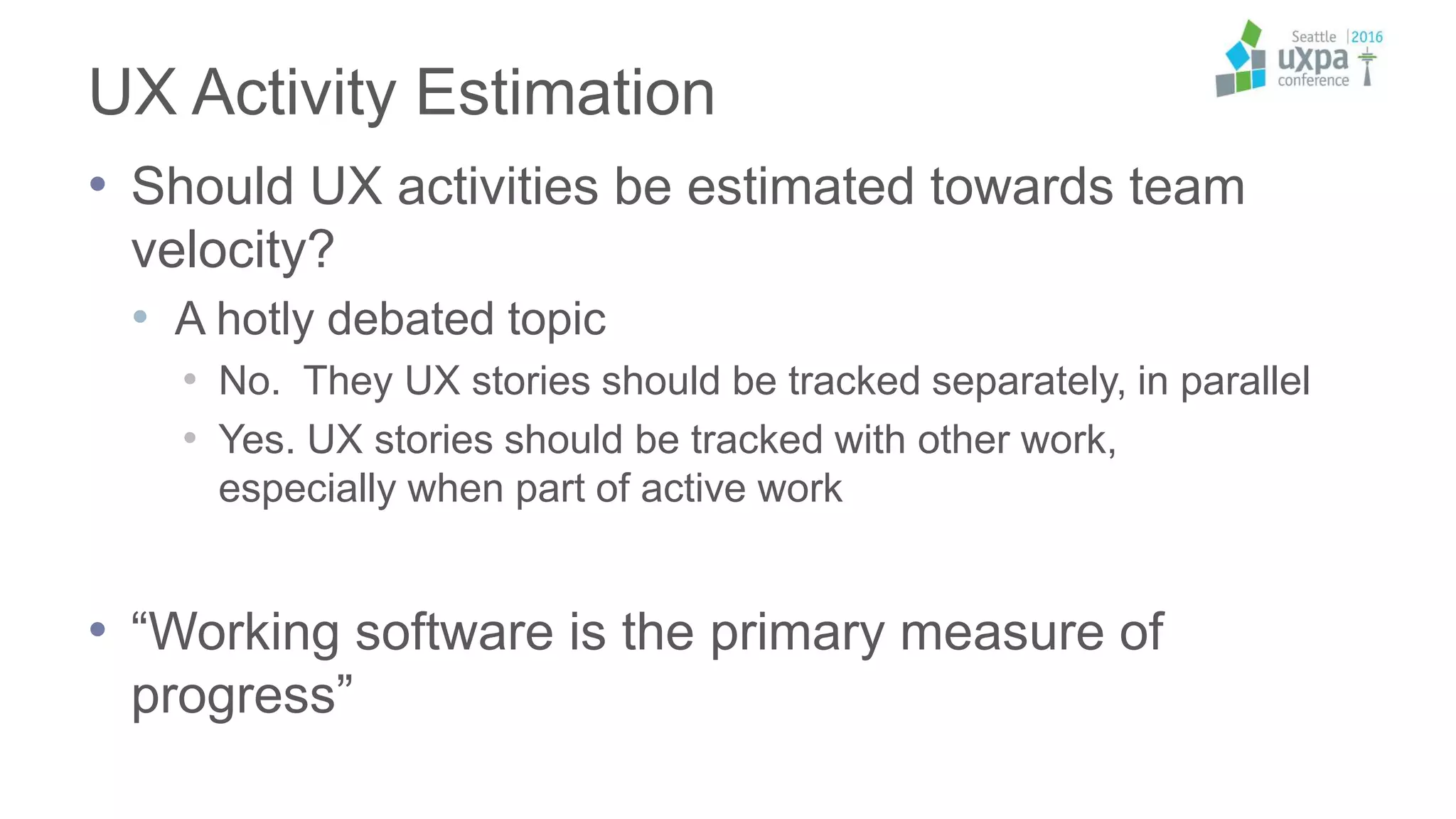 UX Activity Estimation
• Should UX activities be estimated towards team
velocity?
• A hotly debated topic
• No. They UX stories should be tracked separately, in parallel
• Yes. UX stories should be tracked with other work,
especially when part of active work
• “Working software is the primary measure of
progress”
 