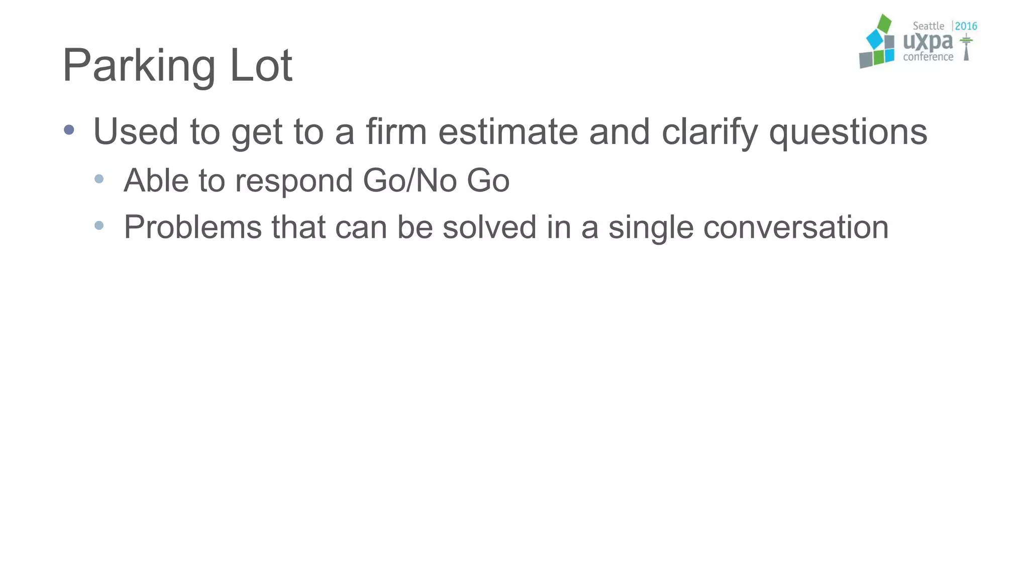 Parking Lot
• Used to get to a firm estimate and clarify questions
• Able to respond Go/No Go
• Problems that can be solved in a single conversation
 