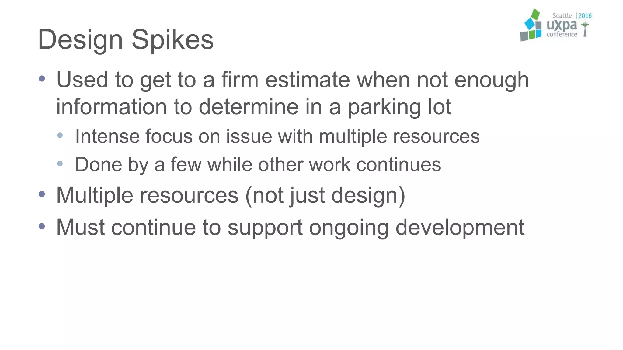Design Spikes
• Used to get to a firm estimate when not enough
information to determine in a parking lot
• Intense focus on issue with multiple resources
• Done by a few while other work continues
• Multiple resources (not just design)
• Must continue to support ongoing development
 