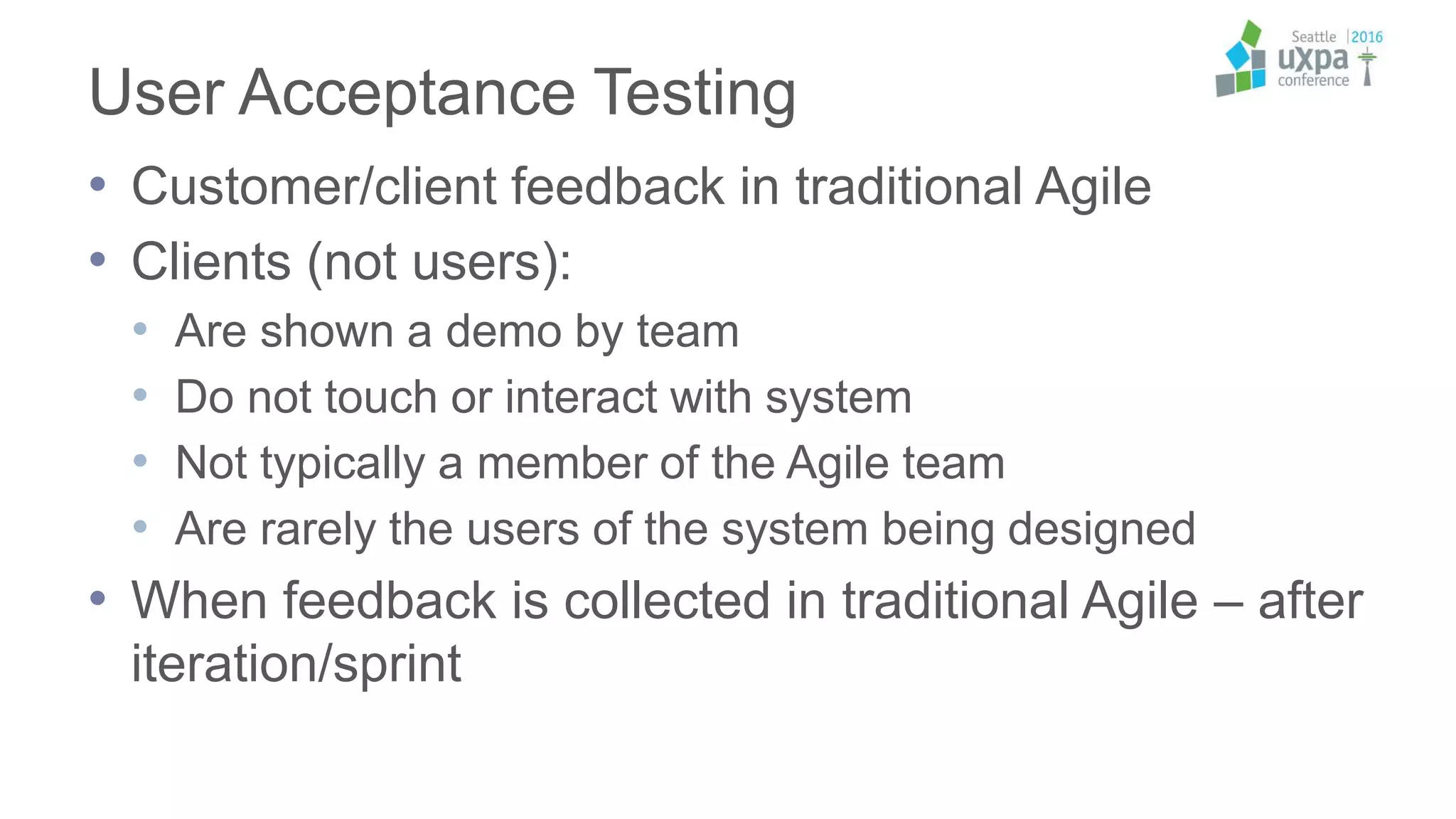 User Acceptance Testing
• Customer/client feedback in traditional Agile
• Clients (not users):
• Are shown a demo by team
• Do not touch or interact with system
• Not typically a member of the Agile team
• Are rarely the users of the system being designed
• When feedback is collected in traditional Agile – after
iteration/sprint
 