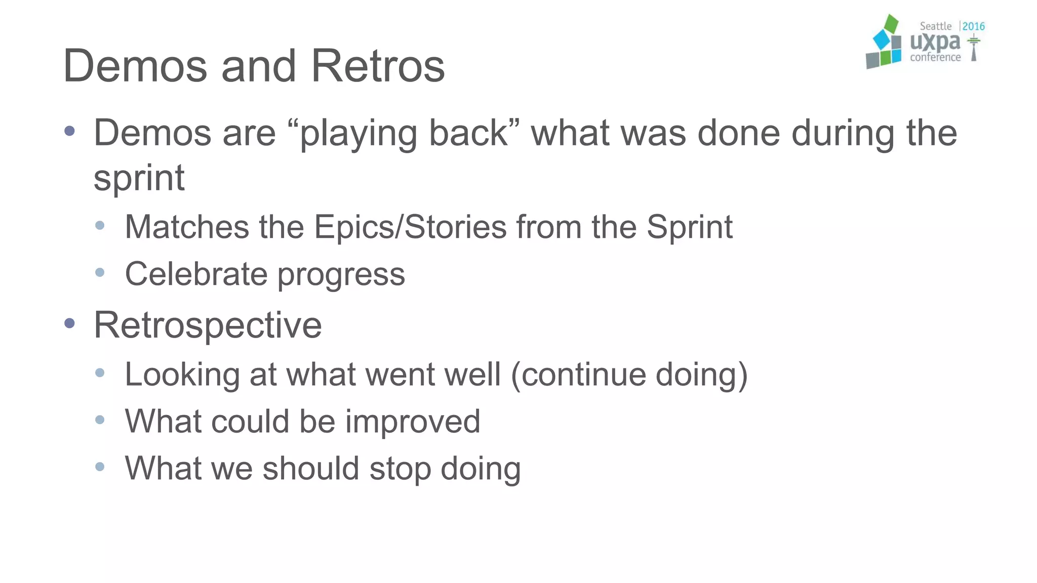 Demos and Retros
• Demos are “playing back” what was done during the
sprint
• Matches the Epics/Stories from the Sprint
• Celebrate progress
• Retrospective
• Looking at what went well (continue doing)
• What could be improved
• What we should stop doing
 