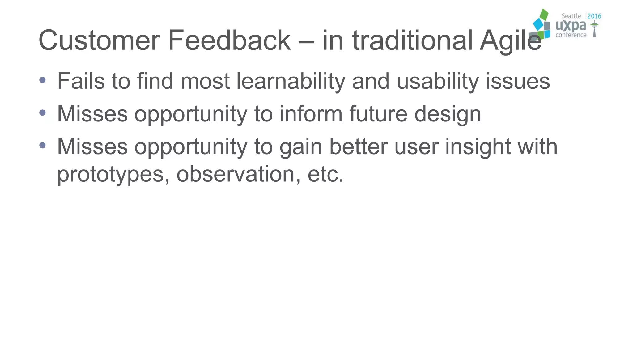 Customer Feedback – in traditional Agile
• Fails to find most learnability and usability issues
• Misses opportunity to inform future design
• Misses opportunity to gain better user insight with
prototypes, observation, etc.
 
