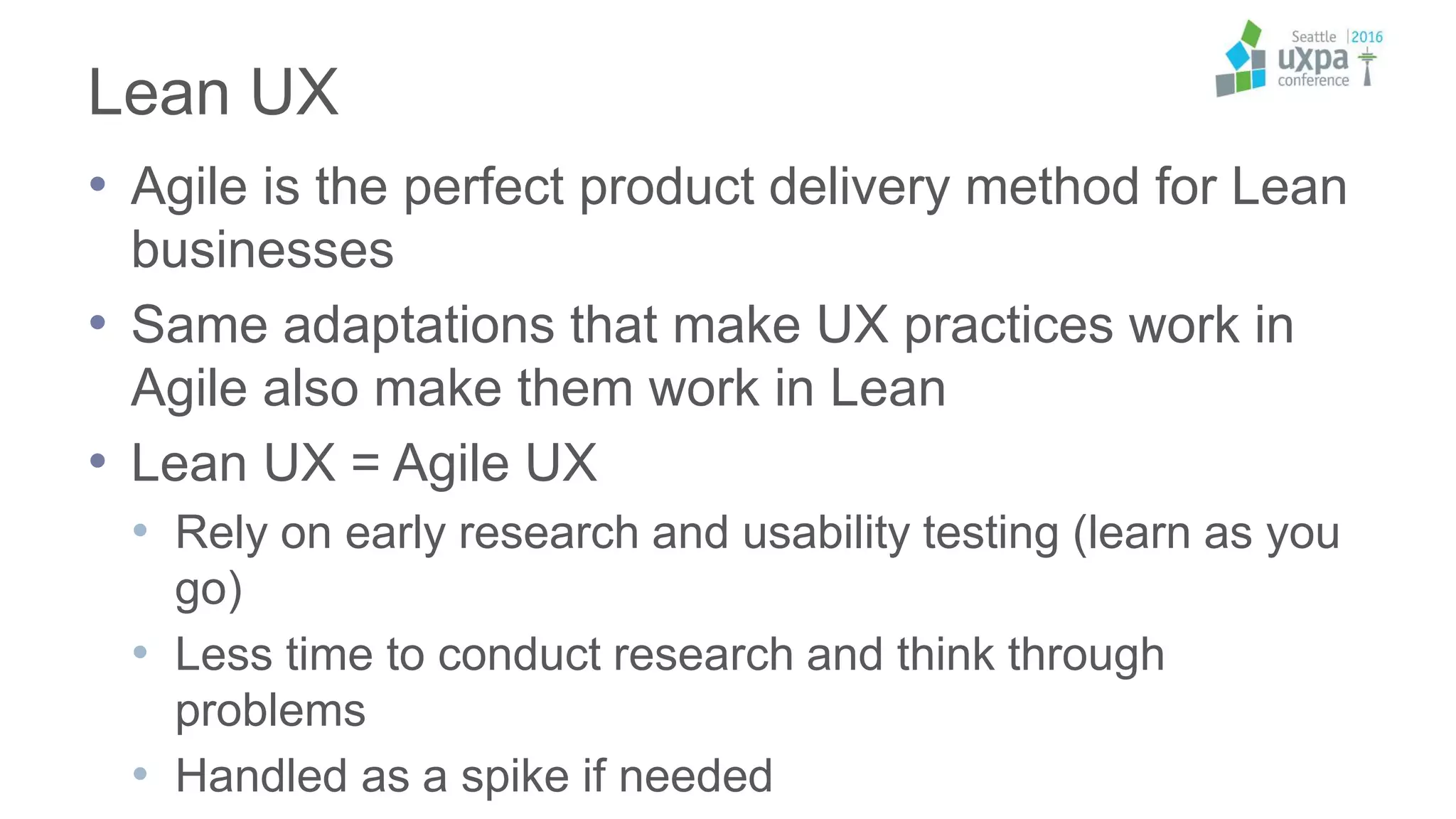 Lean UX
• Agile is the perfect product delivery method for Lean
businesses
• Same adaptations that make UX practices work in
Agile also make them work in Lean
• Lean UX = Agile UX
• Rely on early research and usability testing (learn as you
go)
• Less time to conduct research and think through
problems
• Handled as a spike if needed
 