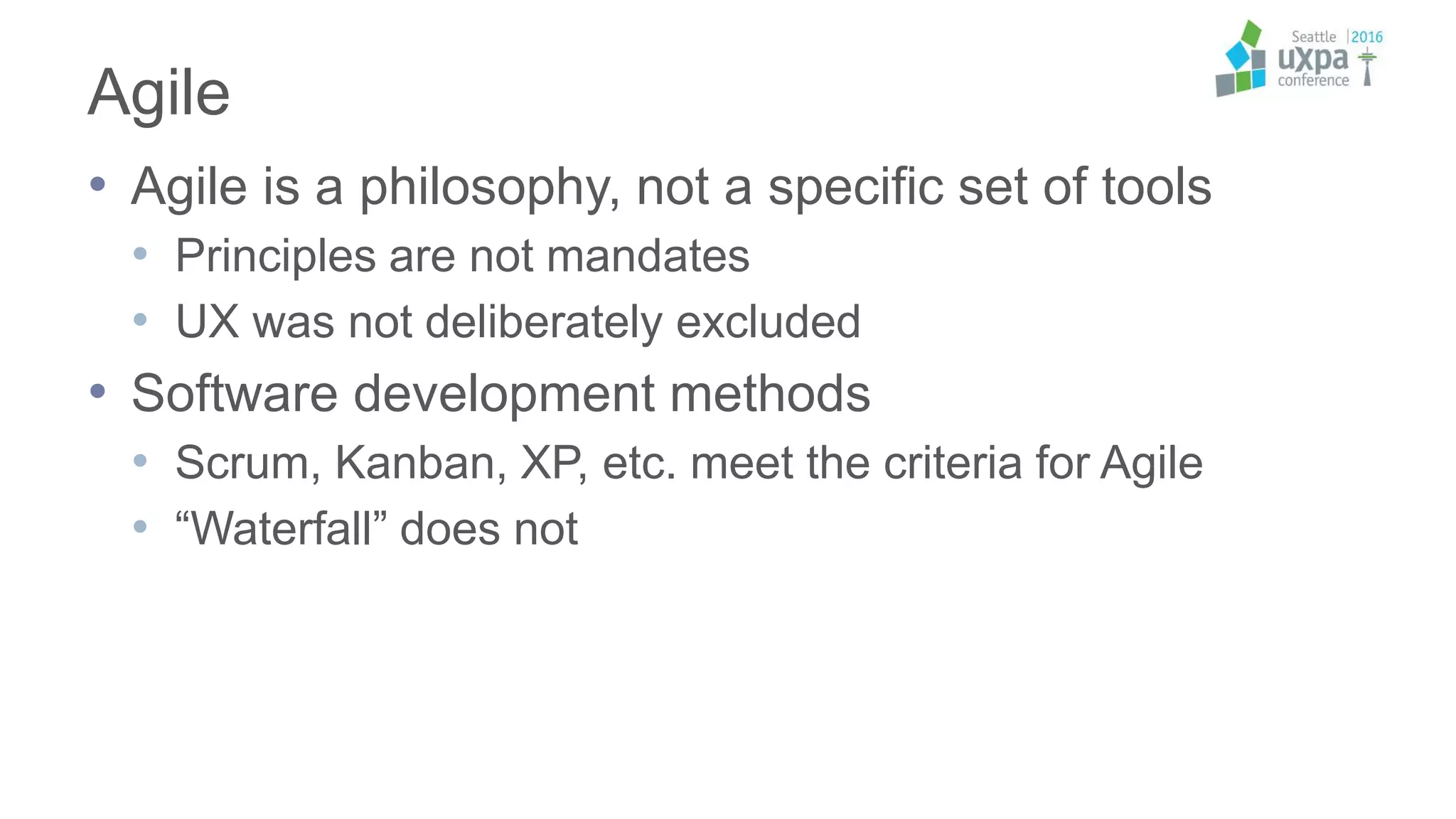 Agile
• Agile is a philosophy, not a specific set of tools
• Principles are not mandates
• UX was not deliberately excluded
• Software development methods
• Scrum, Kanban, XP, etc. meet the criteria for Agile
• “Waterfall” does not
 