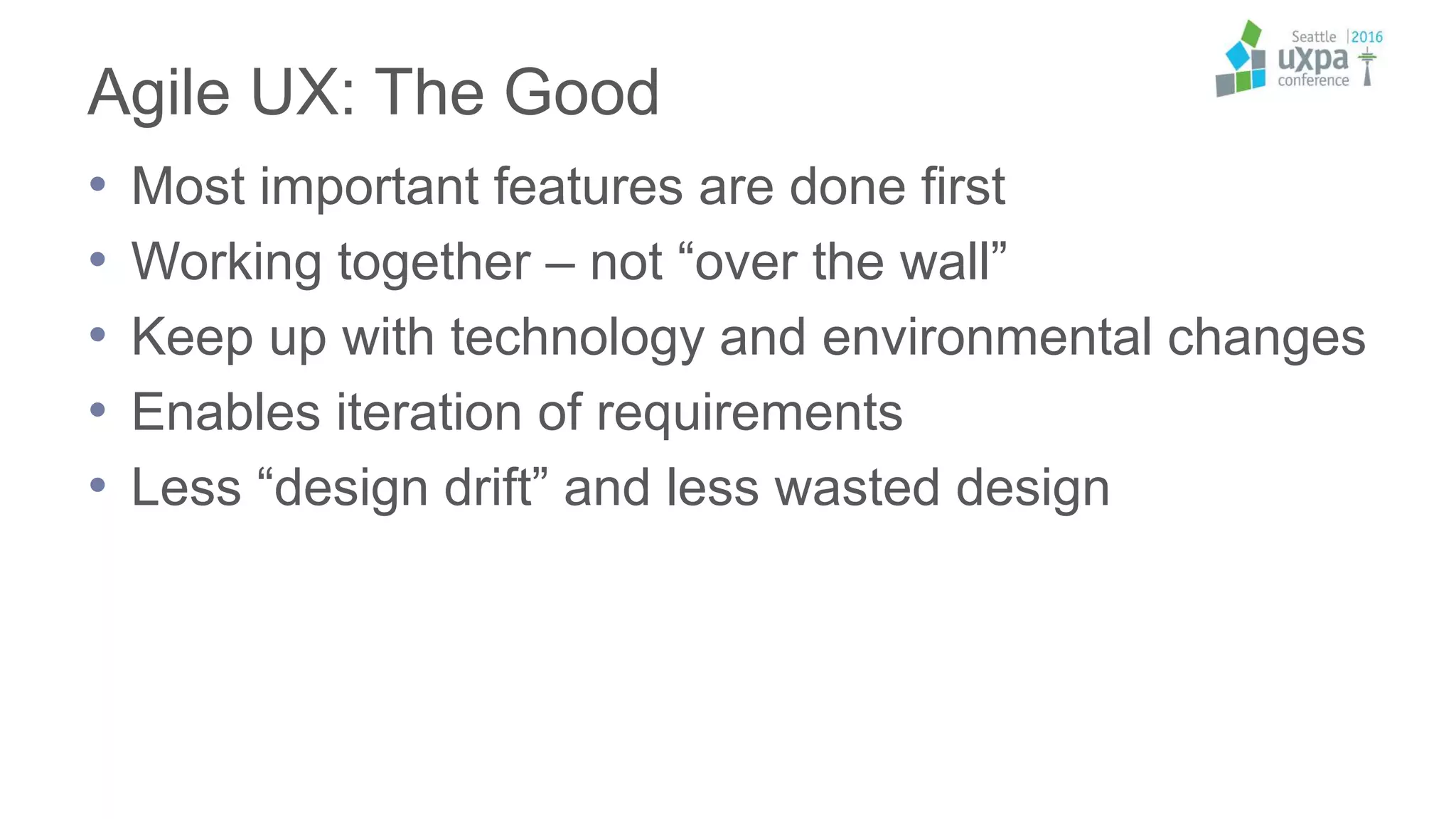 Agile UX: The Good
• Most important features are done first
• Working together – not “over the wall”
• Keep up with technology and environmental changes
• Enables iteration of requirements
• Less “design drift” and less wasted design
 