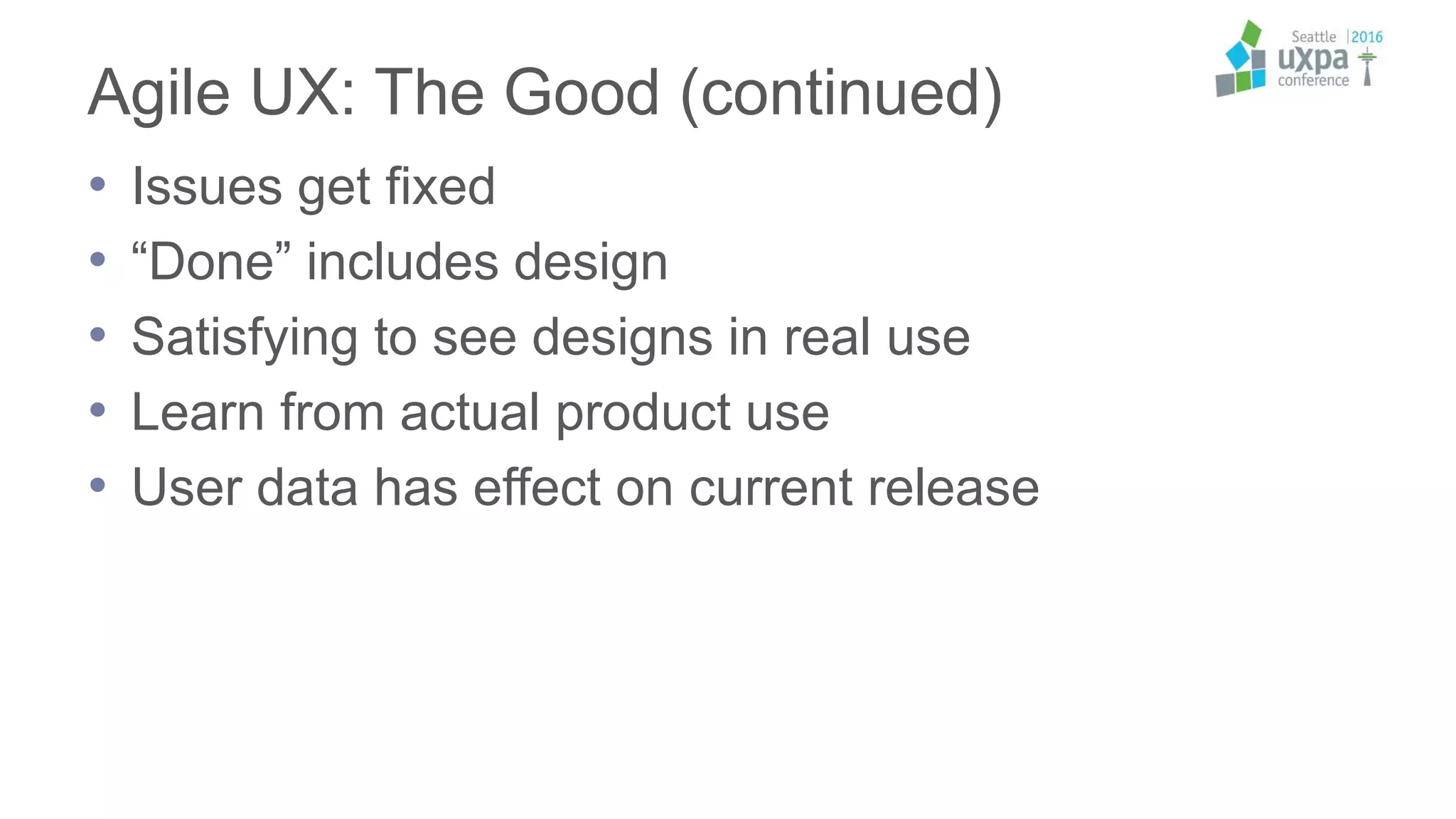 Agile UX: The Good (continued)
• Issues get fixed
• “Done” includes design
• Satisfying to see designs in real use
• Learn from actual product use
• User data has effect on current release
 
