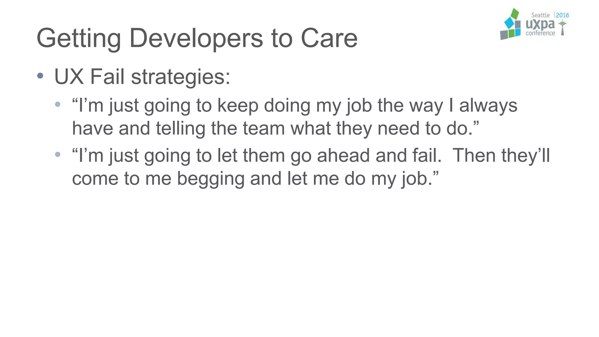 Getting Developers to Care
• UX Fail strategies:
• “I’m just going to keep doing my job the way I always
have and telling the team what they need to do.”
• “I’m just going to let them go ahead and fail. Then they’ll
come to me begging and let me do my job.”
 