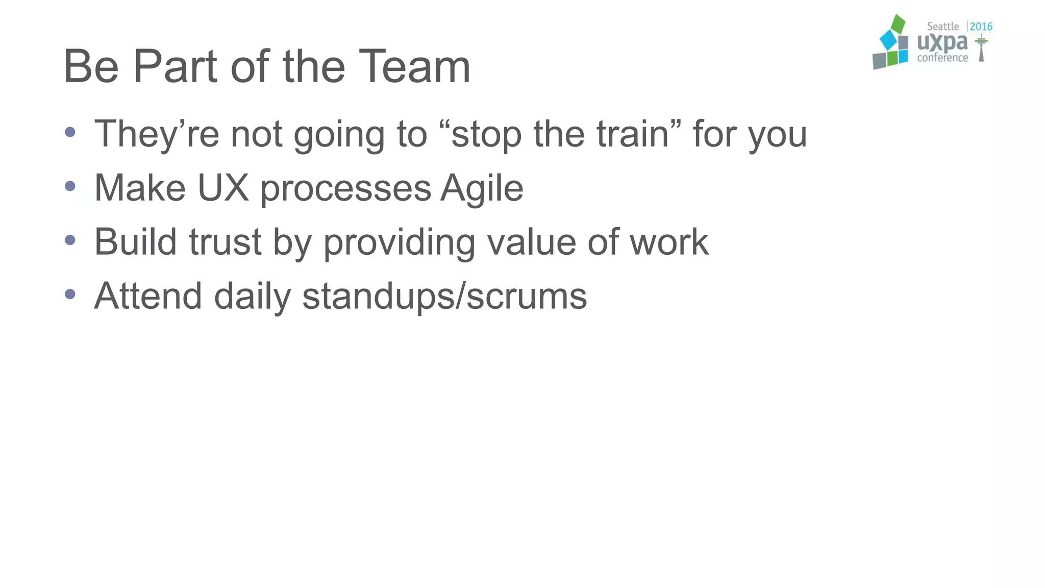 Be Part of the Team
• They’re not going to “stop the train” for you
• Make UX processes Agile
• Build trust by providing value of work
• Attend daily standups/scrums
 