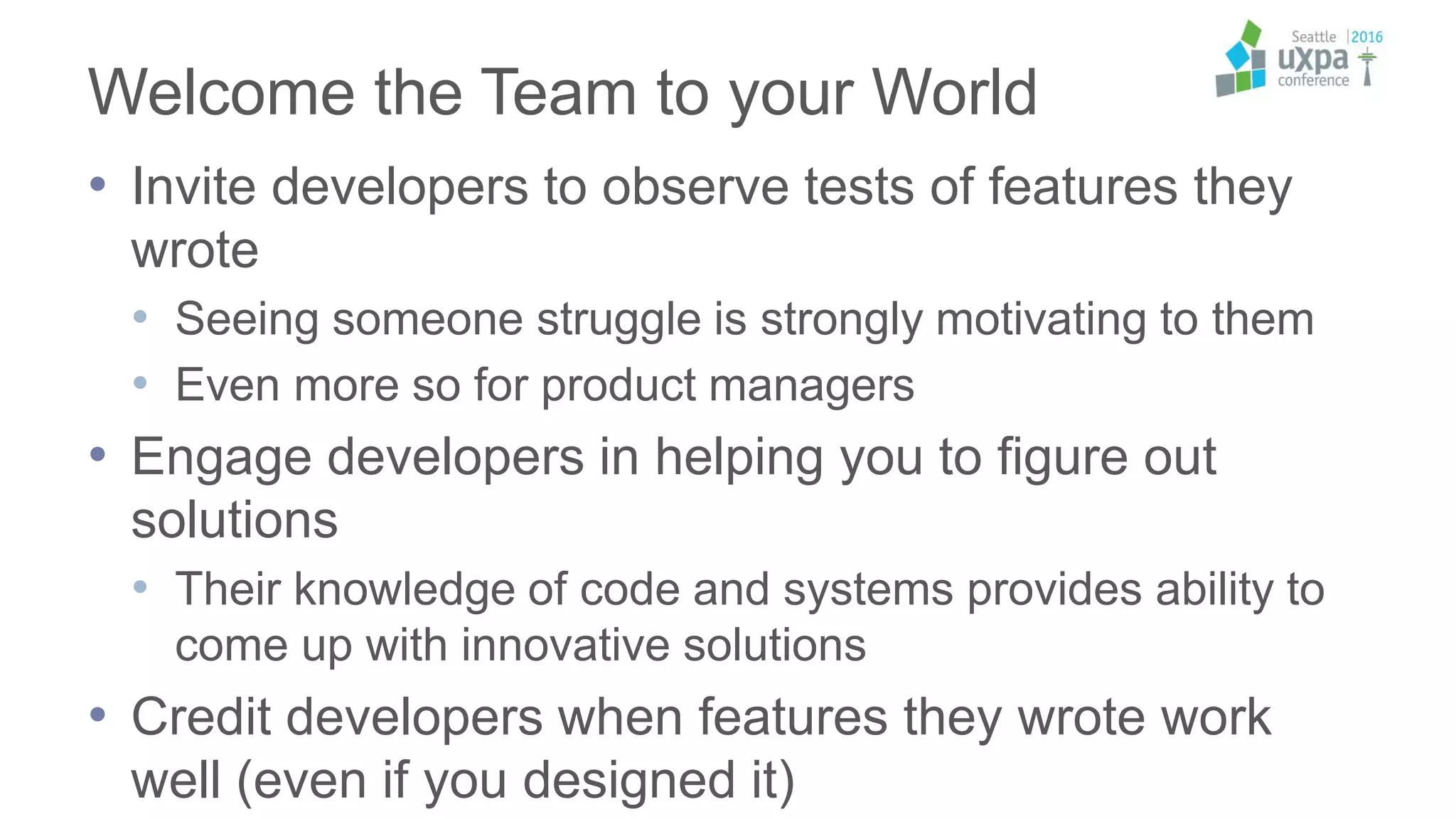 Welcome the Team to your World
• Invite developers to observe tests of features they
wrote
• Seeing someone struggle is strongly motivating to them
• Even more so for product managers
• Engage developers in helping you to figure out
solutions
• Their knowledge of code and systems provides ability to
come up with innovative solutions
• Credit developers when features they wrote work
well (even if you designed it)
 