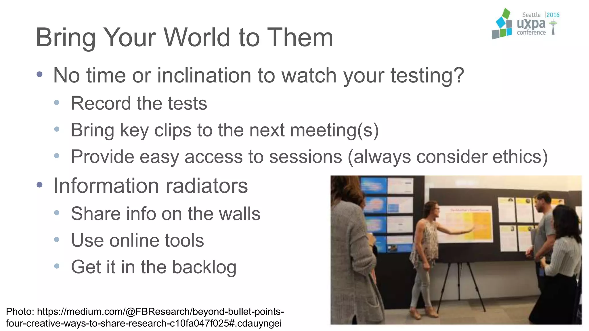 Bring Your World to Them
• No time or inclination to watch your testing?
• Record the tests
• Bring key clips to the next meeting(s)
• Provide easy access to sessions (always consider ethics)
• Information radiators
• Share info on the walls
• Use online tools
• Get it in the backlog
Photo: https://medium.com/@FBResearch/beyond-bullet-points-
four-creative-ways-to-share-research-c10fa047f025#.cdauyngei
 