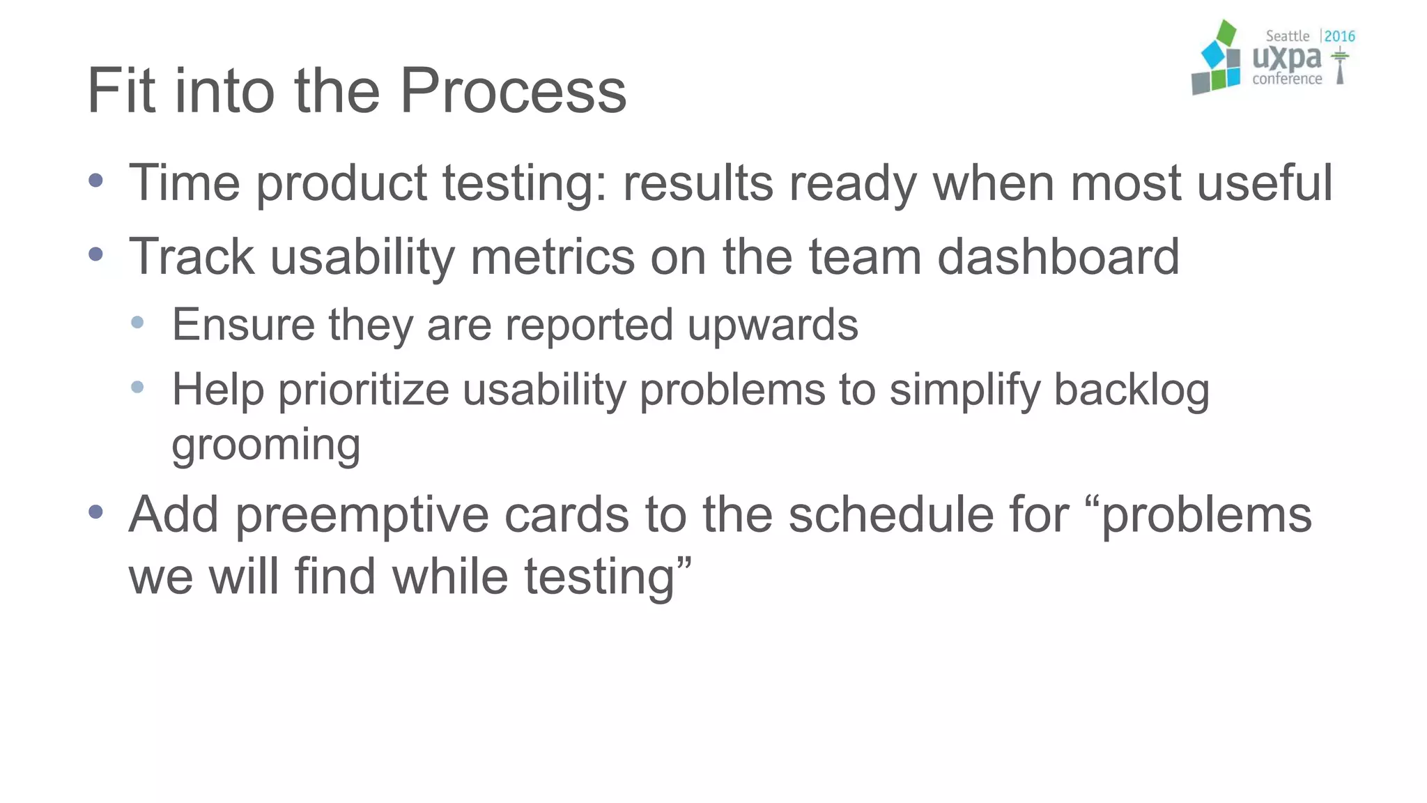 Fit into the Process
• Time product testing: results ready when most useful
• Track usability metrics on the team dashboard
• Ensure they are reported upwards
• Help prioritize usability problems to simplify backlog
grooming
• Add preemptive cards to the schedule for “problems
we will find while testing”
 