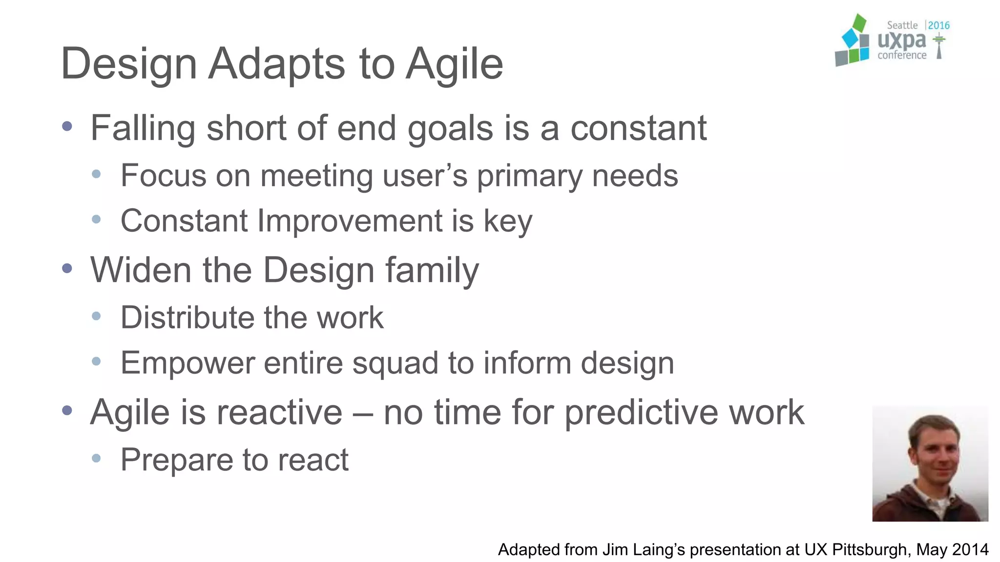 Design Adapts to Agile
• Falling short of end goals is a constant
• Focus on meeting user’s primary needs
• Constant Improvement is key
• Widen the Design family
• Distribute the work
• Empower entire squad to inform design
• Agile is reactive – no time for predictive work
• Prepare to react
Adapted from Jim Laing’s presentation at UX Pittsburgh, May 2014
 