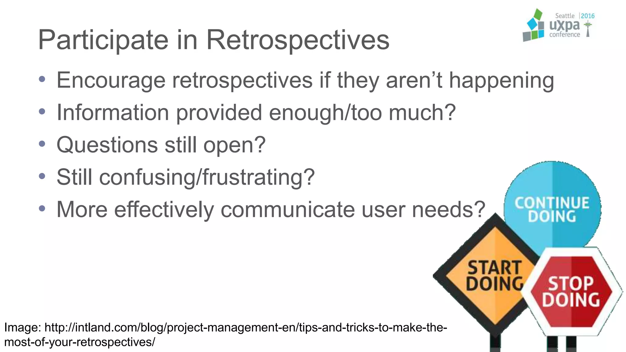 Participate in Retrospectives
• Encourage retrospectives if they aren’t happening
• Information provided enough/too much?
• Questions still open?
• Still confusing/frustrating?
• More effectively communicate user needs?
Image: http://intland.com/blog/project-management-en/tips-and-tricks-to-make-the-
most-of-your-retrospectives/
 