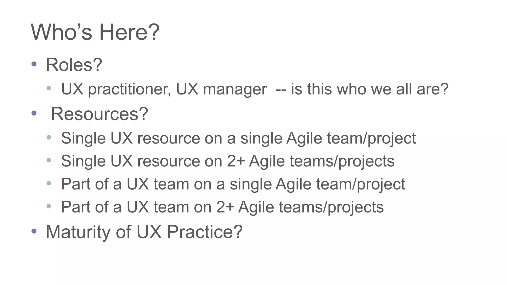 Who’s Here?
• Roles?
• UX practitioner, UX manager -- is this who we all are?
• Resources?
• Single UX resource on a single Agile team/project
• Single UX resource on 2+ Agile teams/projects
• Part of a UX team on a single Agile team/project
• Part of a UX team on 2+ Agile teams/projects
• Maturity of UX Practice?
 