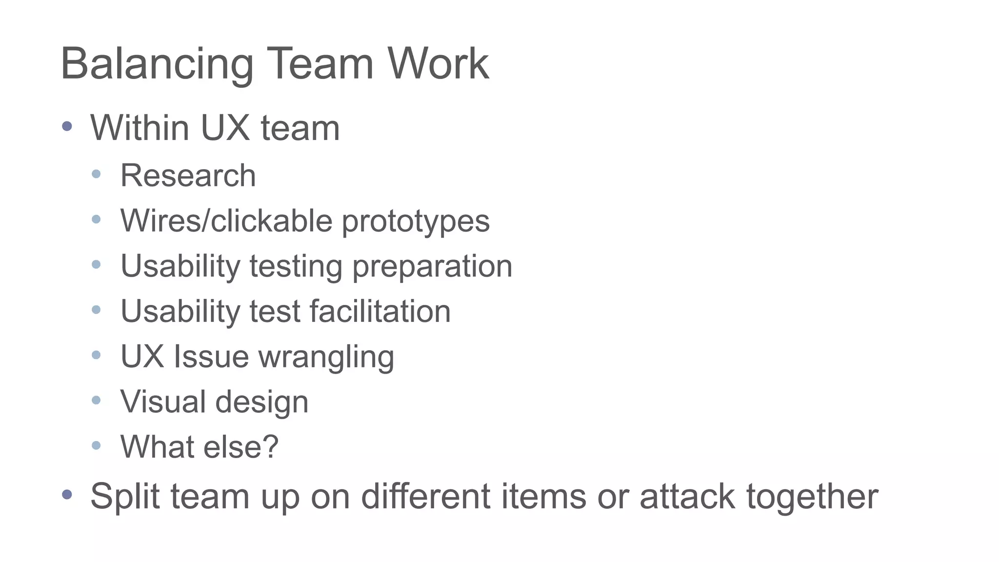 Balancing Team Work
• Within UX team
• Research
• Wires/clickable prototypes
• Usability testing preparation
• Usability test facilitation
• UX Issue wrangling
• Visual design
• What else?
• Split team up on different items or attack together
 