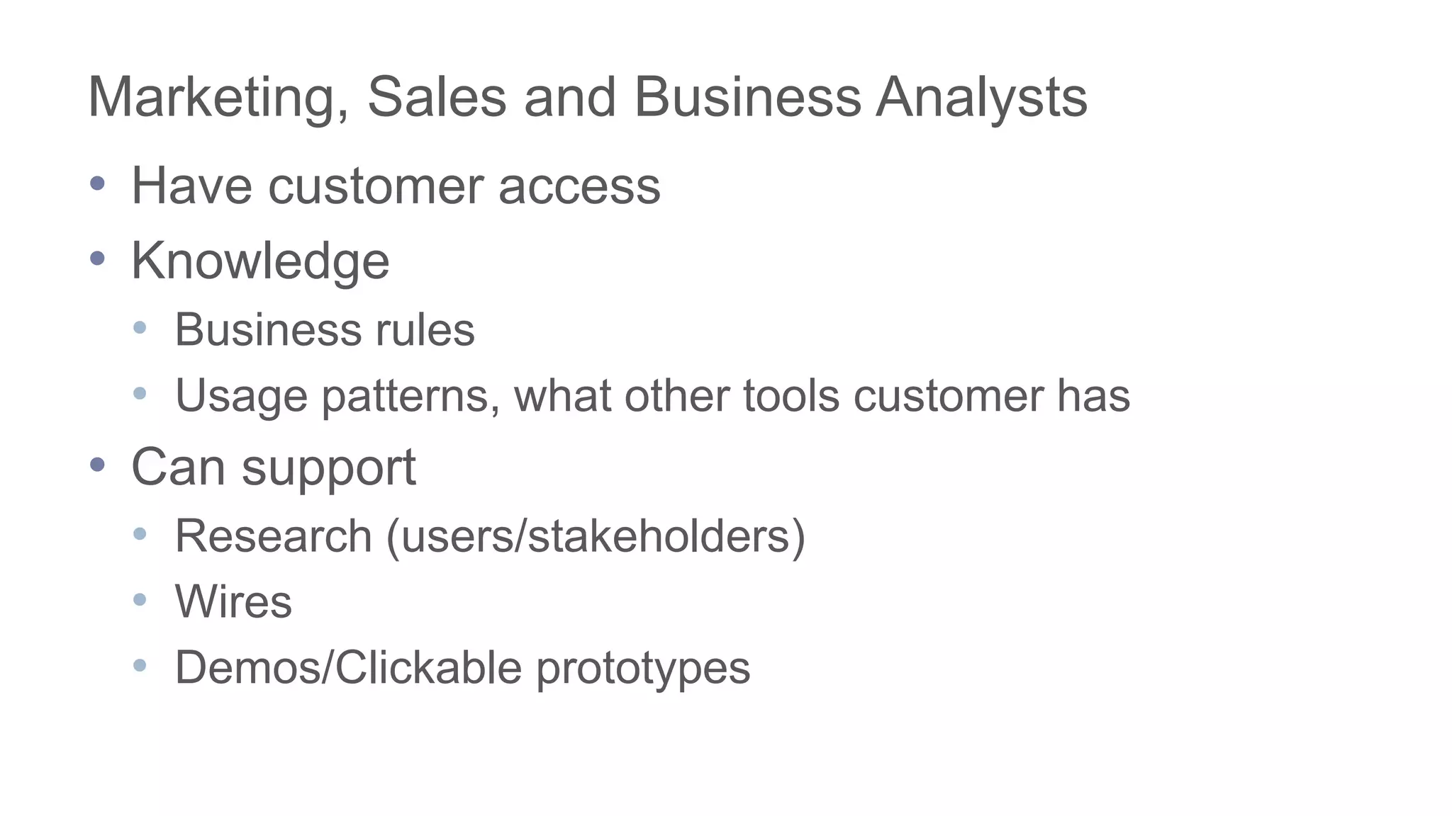 Marketing, Sales and Business Analysts
• Have customer access
• Knowledge
• Business rules
• Usage patterns, what other tools customer has
• Can support
• Research (users/stakeholders)
• Wires
• Demos/Clickable prototypes
 