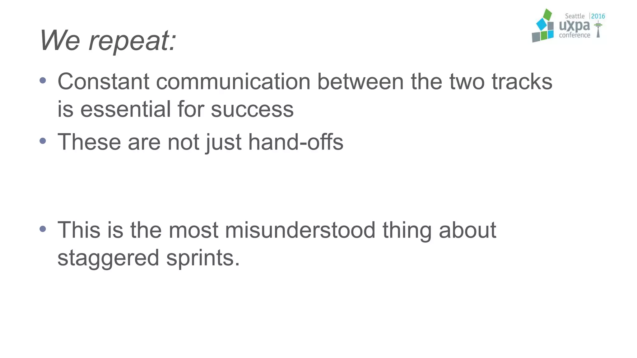 We repeat:
• Constant communication between the two tracks
is essential for success
• These are not just hand-offs
• This is the most misunderstood thing about
staggered sprints.
 