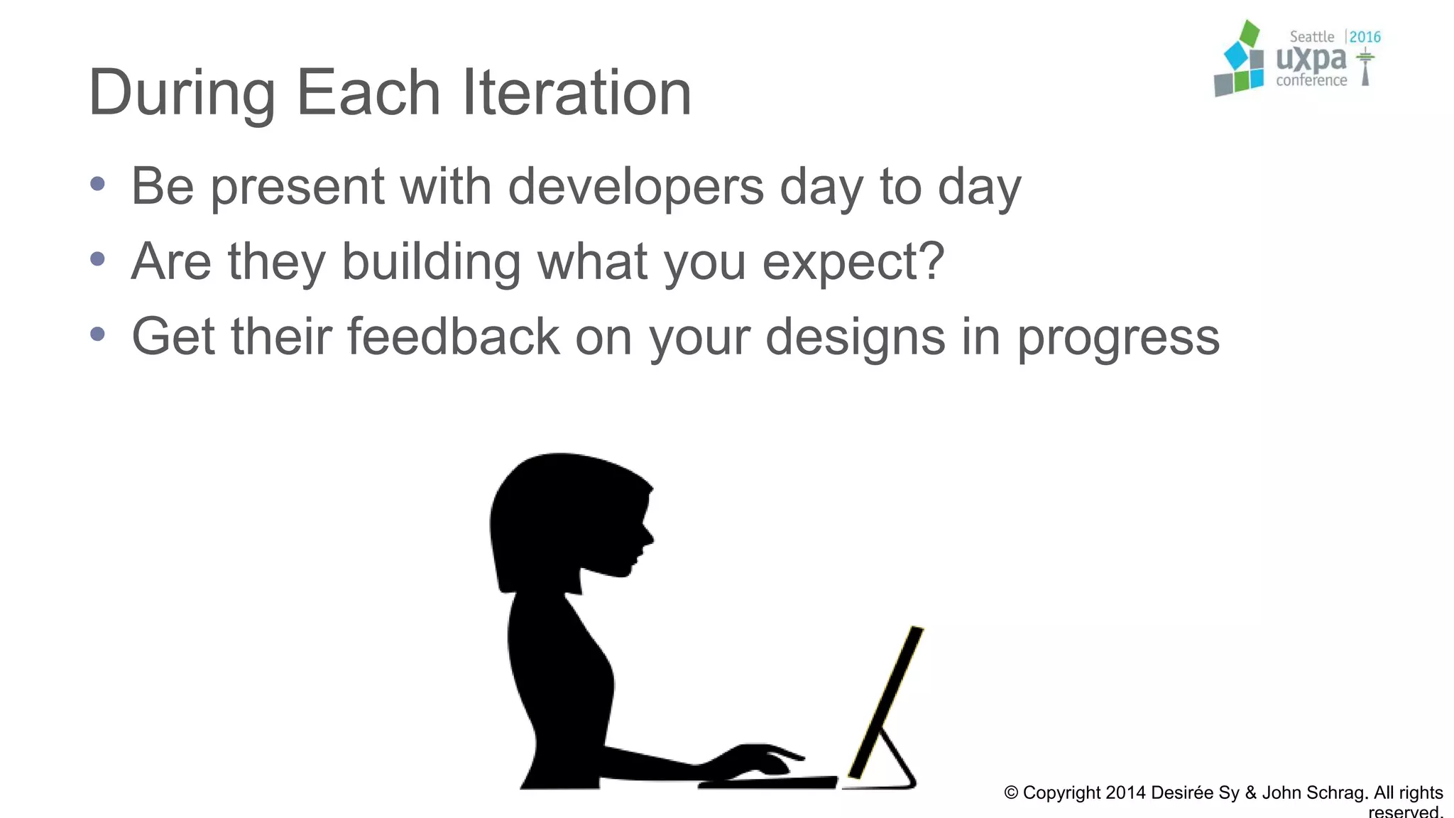 During Each Iteration
• Be present with developers day to day
• Are they building what you expect?
• Get their feedback on your designs in progress
© Copyright 2014 Desirée Sy & John Schrag. All rights
 