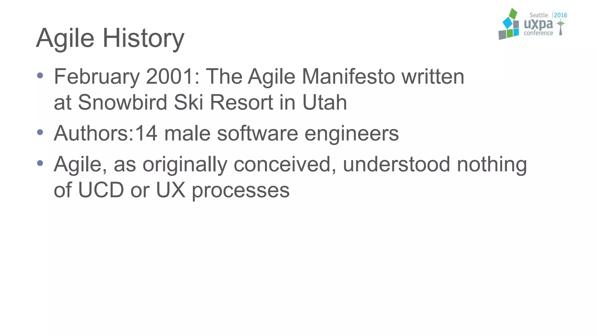 Agile History
• February 2001: The Agile Manifesto written
at Snowbird Ski Resort in Utah
• Authors:14 male software engineers
• Agile, as originally conceived, understood nothing
of UCD or UX processes
 