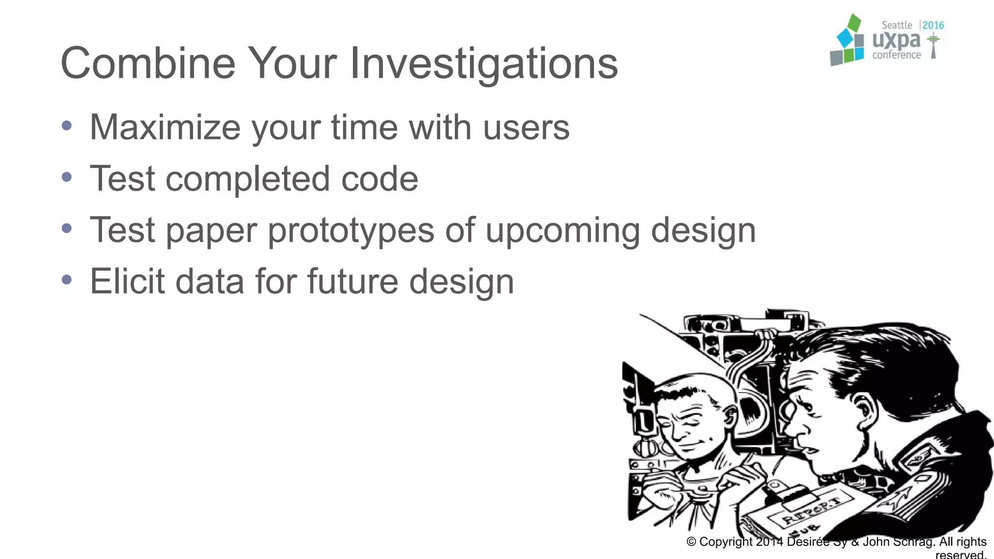 Combine Your Investigations
• Maximize your time with users
• Test completed code
• Test paper prototypes of upcoming design
• Elicit data for future design
© Copyright 2014 Desirée Sy & John Schrag. All rights
 