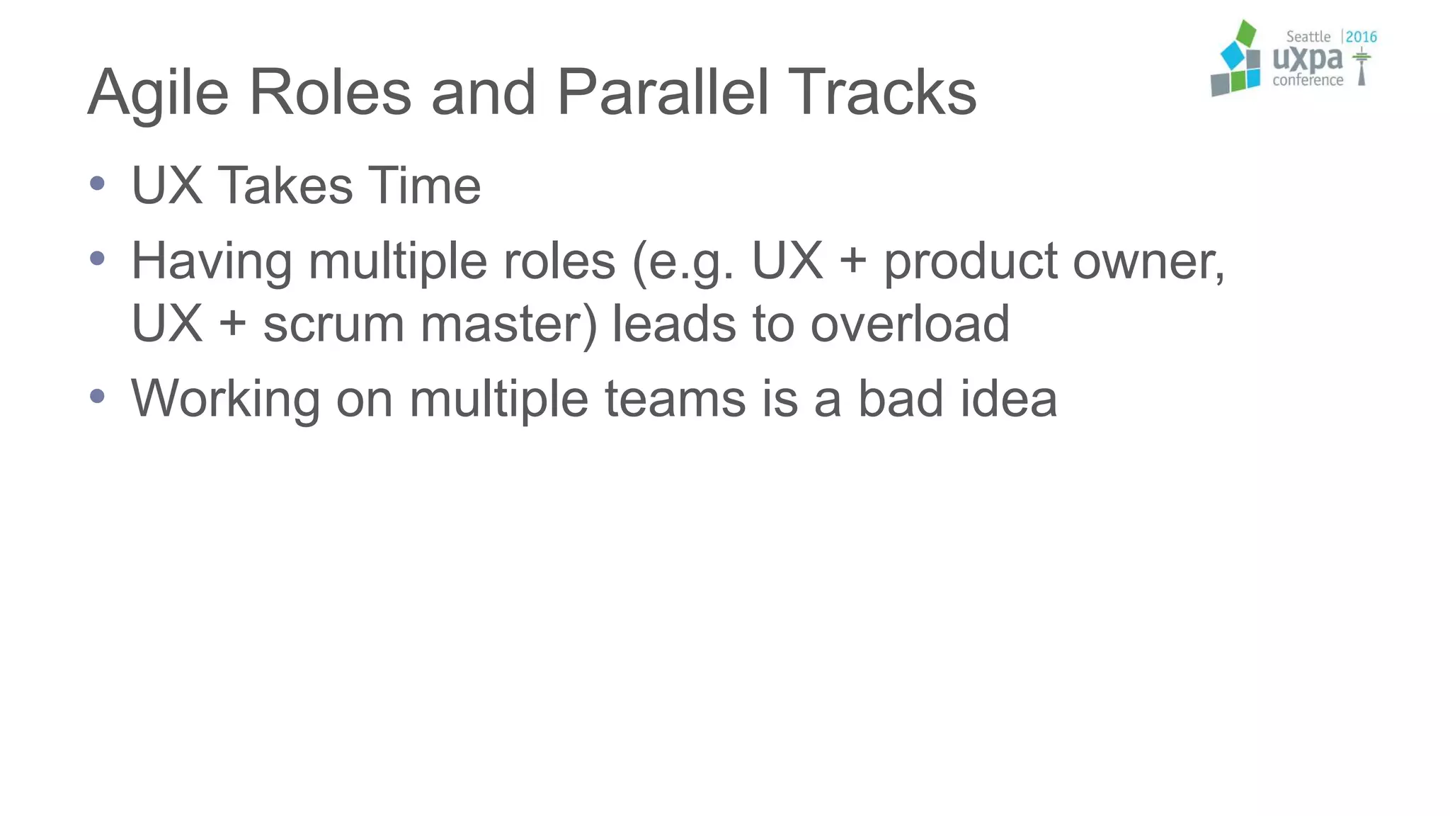 Agile Roles and Parallel Tracks
• UX Takes Time
• Having multiple roles (e.g. UX + product owner,
UX + scrum master) leads to overload
• Working on multiple teams is a bad idea
 