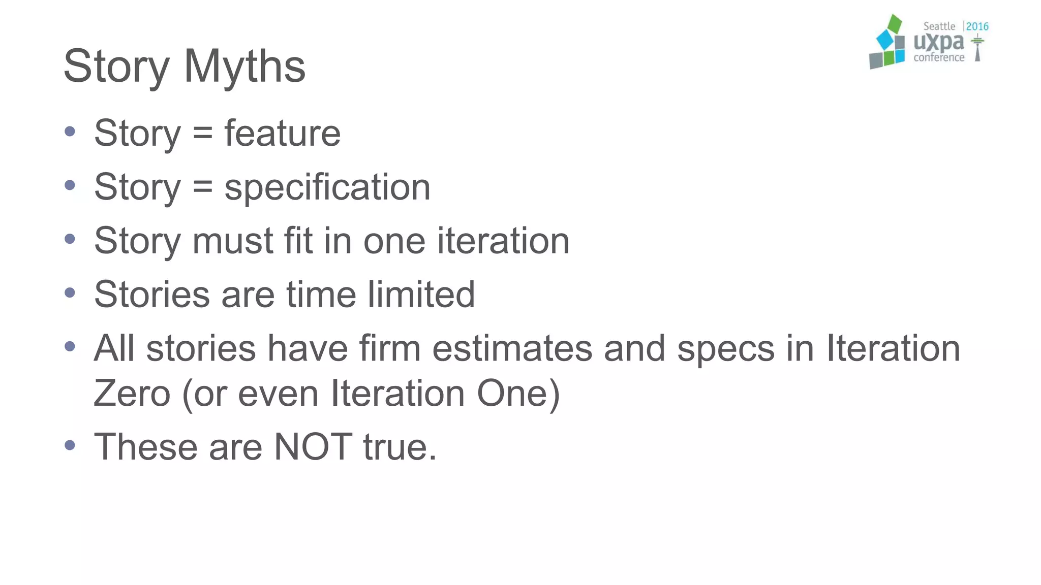 Story Myths
• Story = feature
• Story = specification
• Story must fit in one iteration
• Stories are time limited
• All stories have firm estimates and specs in Iteration
Zero (or even Iteration One)
• These are NOT true.
 
