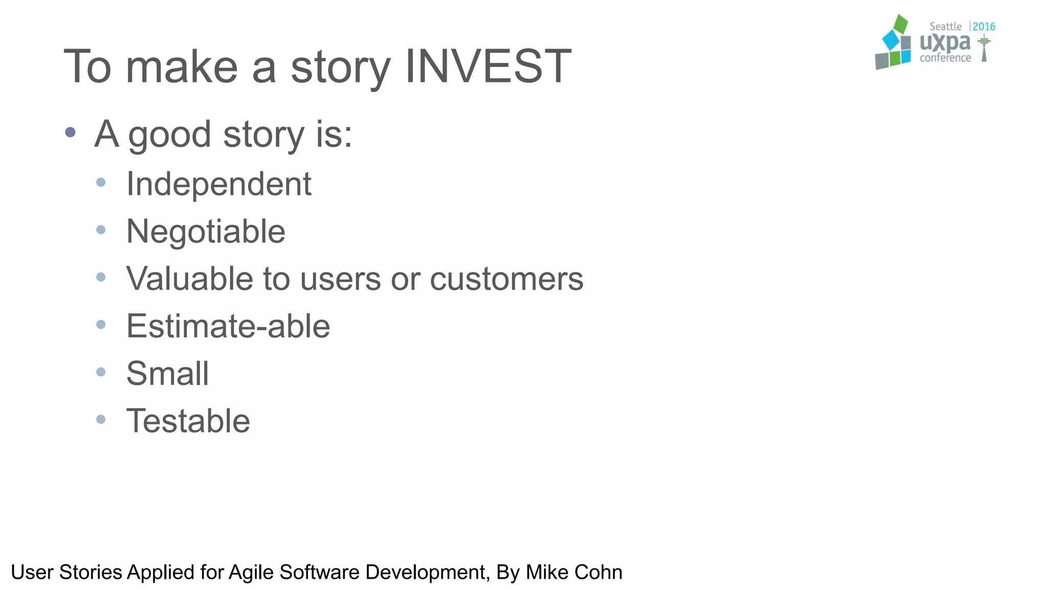 To make a story INVEST
• A good story is:
• Independent
• Negotiable
• Valuable to users or customers
• Estimate-able
• Small
• Testable
User Stories Applied for Agile Software Development, By Mike Cohn
 