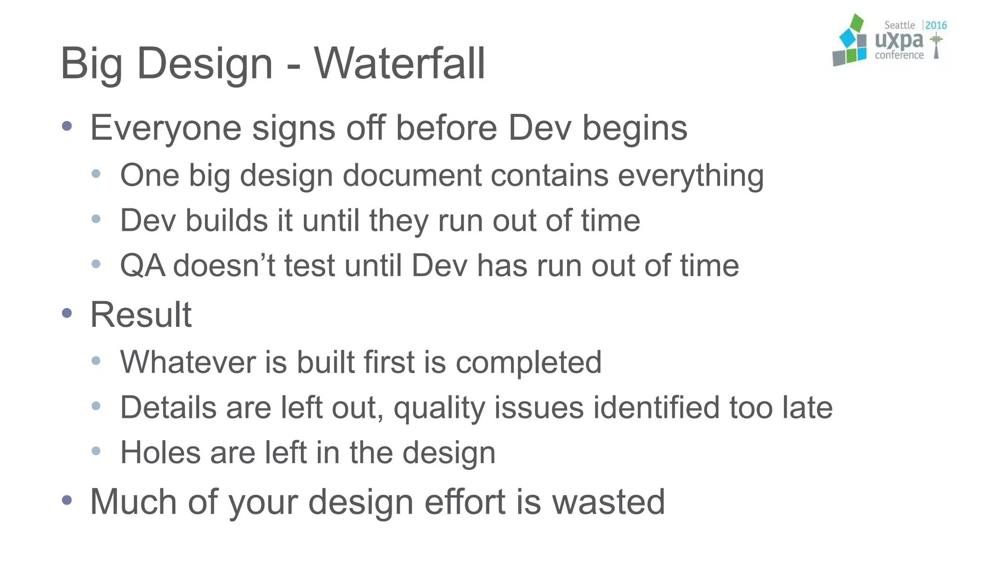 Big Design - Waterfall
• Everyone signs off before Dev begins
• One big design document contains everything
• Dev builds it until they run out of time
• QA doesn’t test until Dev has run out of time
• Result
• Whatever is built first is completed
• Details are left out, quality issues identified too late
• Holes are left in the design
• Much of your design effort is wasted
 